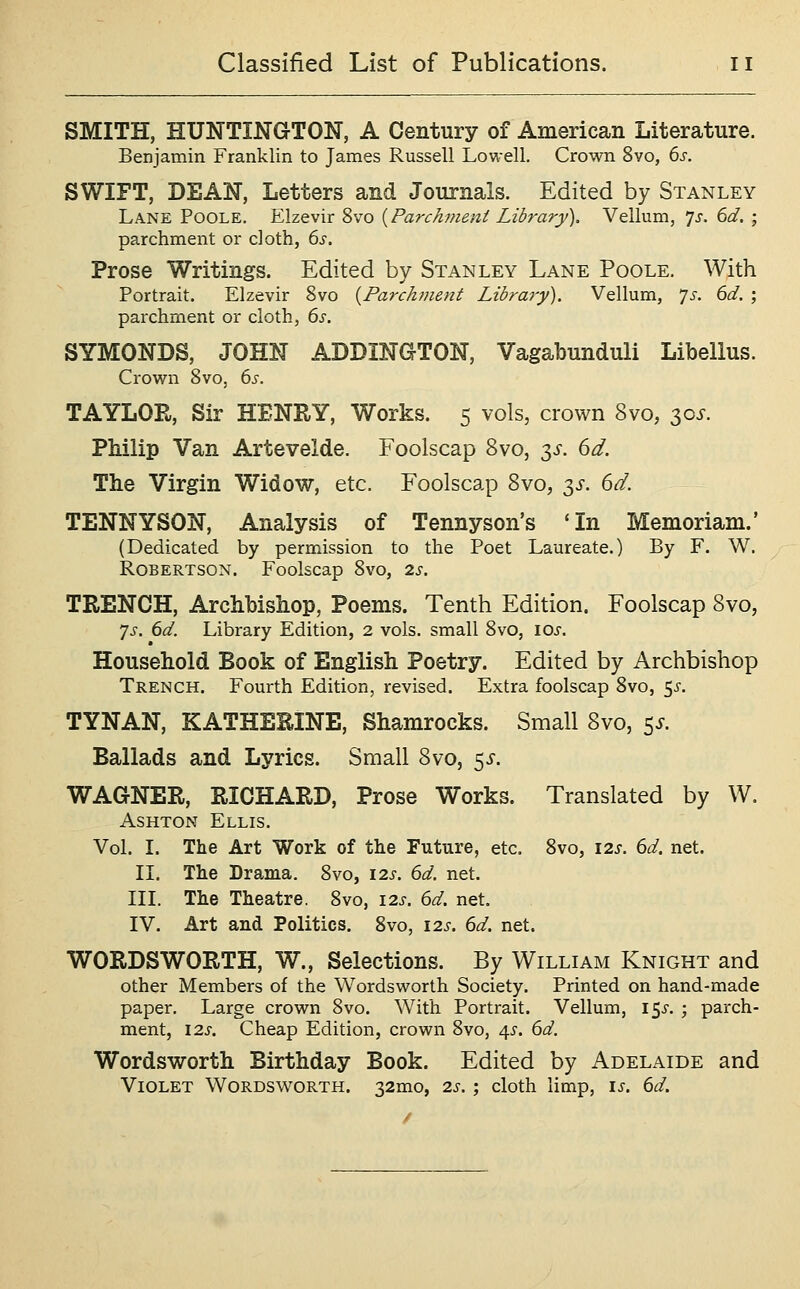 SMITH, HUNTINGTON, A Century of American Literature. Benjamin Franklin to James Russell Lowell. Crown Svo, 6s. SWIFT, DEAN, Letters and Journals. Edited by Stanley Lane Poole. Elzevir Svo {Parchment Library). Vellum, 7^. dd, ; parchment or cloth, 6s. Prose Writings. Edited by Stanley Lane Poole. With Portrait. Elzevir Svo {Parchment Library). Vellum, '^s. 6d. ; parchment or cloth, 6s. SYMONDS, JOHN ADDINGTON, Vagabunduli Libellus. Crovs^n Svo, 6s. TAYLOR, Sir HENRY, Works. 5 vols, crown Svo, 30J. Philip Van Artevelde. Foolscap Svo, 3i. dd. The Virgin Widow, etc. Foolscap Svo, 3^. dd. TENNYSON, Analysis of Tennyson's *In Memoriam.' (Dedicated by permission to the Poet Laureate.) By F. W. Robertson. Foolscap Svo, 2s. TRENCH, Archbishop, Poems. Tenth Edition. Foolscap Svo, ']s. 6d. Library Edition, 2 vols, small Svo, \os. Household Book of English Poetry. Edited by Archbishop Trench. Fourth Edition, revised. Extra foolscap Svo, 5^-. TYNAN, KATHEEINE, Shamrocks. Small Svo, 5^-. Ballads and Lyrics. Small Svo, ^s. WAGNER, RICHARD, Prose Works. Translated by W. AsHTON Ellis. Vol. I. The Art Work of the Future, etc. Svo, \2s. 6d. net. II. The Drama. Svo, 12s. 6d. net. III. The Theatre. Svo, \2s. 6d. net. IV. Art and Politics. Svo, \2s. 6d. net. WORDSWORTH, W., Selections. By William Knight and other Members of the Wordsworth Society. Printed on hand-made paper. Large crown Svo. With Portrait. Vellum, 15^-. ; paxxh- ment, 12s. Cheap Edition, crown Svo, 45. 6d. Wordsworth Birthday Book. Edited by Adelaide and Violet Wordsworth. 32mo, 2s. ; cloth limp, is. 6d.