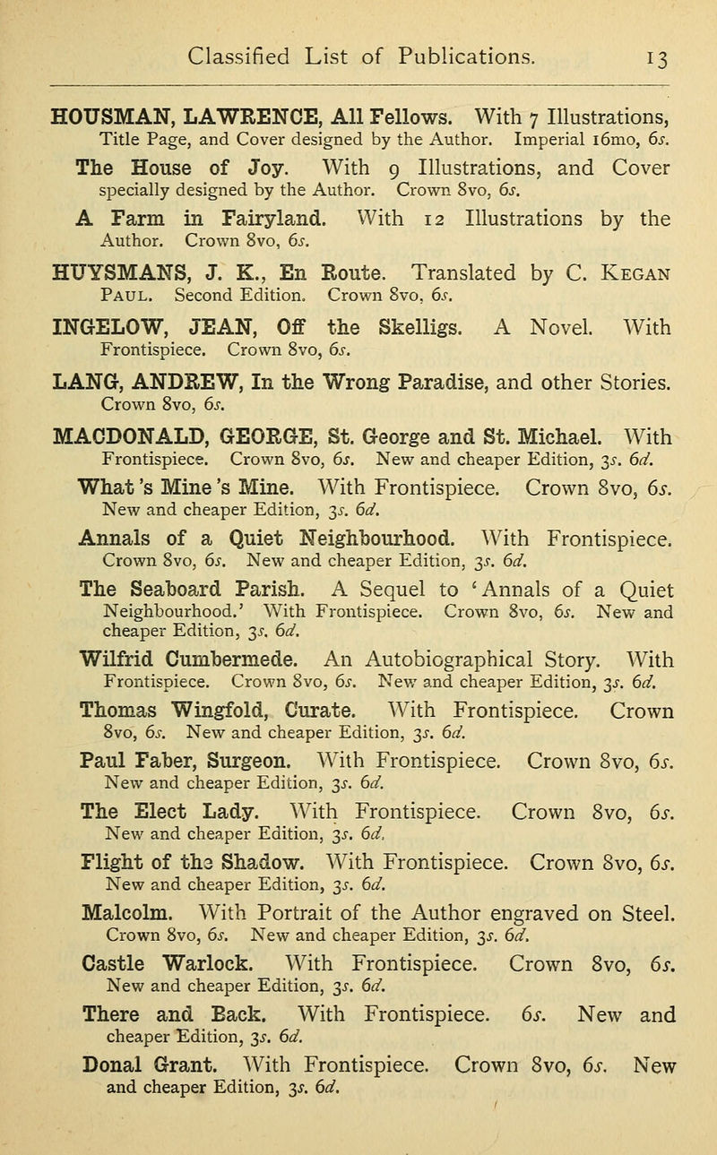HOUSMAN, LAWRENCE, All Fellows. With 7 Illustrations, Title Page, and Cover designed by the Author. Imperial i6mo, 6s. The House of Joy. With 9 Illustrations, and Cover specially designed by the Author. Crown 8vo, 6s. A Farm in Fairyland. With 12 Illustrations by the Author. Crown 8vo, 6s. HUYSMANS, J. K., En Route. Translated by C. Kegan Paul. Second Edition. Crown 8vo, 6s. INGELOW, JEAN, Off the Skelligs. A Novel. With Frontispiece. Crown 8vo, 6s. LANG, ANDREW, In the Wrong Paradise, and other Stories. Crown 8vo, 6s. MACDONALD, GEORGE, St. George and St. Michael. With Frontispiece. Crown 8vo, 6s. New and cheaper Edition, 3i-. 6d. What's Mine's Mine. With Frontispiece. Crown Svo, 6s. New and cheaper Edition, 3J-. 6d. Annals of a Quiet Neighbourhood. With Frontispiece, Crown Svo, 6s. New and cheaper Edition, 3^-. 6d. The Seaboard Parish. A Sequel to 'Annals of a Quiet Neighbourhood.' With Frontispiece. Crown 8vo, 6s. New and cheaper Edition, 3^-. 6d, Wilfrid Cumbermede. An Autobiographical Story. With Frontispiece. Crown 8vo, 6s, Nev/ and cheaper Edition, 3J-. 6d. Thomas Wingfold, Curate. With Frontispiece. Crown 8vo, 6s. New and cheaper Edition, 3^-. 6d. Paul Faber, Surgeon. With Frontispiece. Crown Svo, 6s. New and cheaper Edition, 3^'. 6d, The Elect Lady. With Frontispiece. Crown Svo, 6s. New and cheaper Edition, 3^. 6d, Flight of the Shadow. With Frontispiece. Crown Svo, 6s. New and cheaper Edition, 35. 6d. Malcolm. With Portrait of the Author engraved on Steel. Crown 8vo, 6s. New and cheaper Edition, 3^'. 6d. Castle Warlock. With Frontispiece. Crown Svo, 6s. New and cheaper Edition, y. 6d. There and Back. With Frontispiece. 6s. New and cheaper Edition, 3^. 6d. Donal Grant. With Frontispiece. Crown Svo, 6s. New and cheaper Edition, 3^. 6d.
