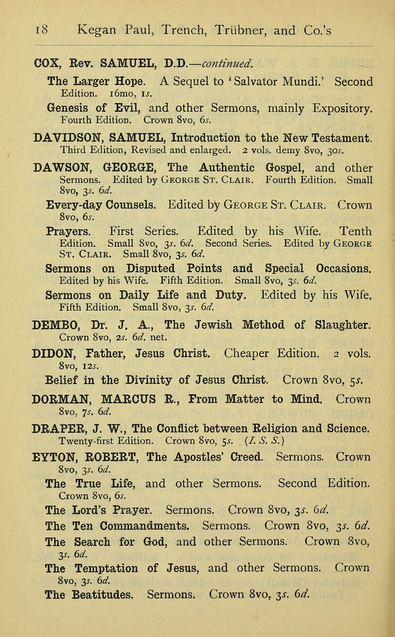 COX, Rev. SAMUEL, Q:^.—continued. The Larger Hope. A Sequel to ' Salvator Mundi.' Second Edition. i6mo, \s. Genesis of Evil, and other Sermons, mainly Expository. Fourth Edition. Crown 8vo, 6s. DAVIDSON, SAMUEL, Introduction to the New Testament. Third Edition, Revised and enlarged. 2 vols, demy 8vo, 30^-. DAWSON, GEORGE, The Authentic Gospel, and other Sermons. Edited by George St. Clair. Fourth Edition. Small 8vo, 3i-. 6d. Every-day Counsels. Edited by George St. Clair. Crown 8vo, ds. Prayers. First Series. Edited by his Wife. Tenth Edition. Small 8vo, 3^. 6d. Second Series. Edited by George St. Clair. Small 8vo, 35-. dd. Sermons on Disputed Points and Special Occasions. Edited by his Wife. Fifth Edition. Small 8vo, 3^-. dd. Sermons on Daily Life and Duty. Edited by his Wife. Fifth Edition. Small 8vo, 3i'. 6d. DEMBO, Dr. J. A., The Jewish Method of Slaughter. Crown 8vo, 2s. 6d. net. DIDON, Father, Jesus Christ. Cheaper Edition. 2 vols. 8vO, I2S. Belief in the Divinity of Jesus Christ. Crown 8vo, 5^. DORM AN, MARCUS R., From Matter to Mind. Crown 8vo, ys. 6d. DRAPER, J. W., The Conflict between Religion and Science. Twenty-first Edition. Crown 8vo, 5^-. (/. S. S.) EYTON, ROBERT, The Apostles' Creed. Sermons. Crown 8vo, 3^. 6d. The True Life, and other Sermons. Second Edition. Crown 8vo, 6s. The Lord's Prayer. Sermons. Crown 8vo, 3^. 6d. The Ten Commandments. Sermons. Crown 8vo, y. 6d. The Search for God, and other Sermons. Crown Svo, 35-. 6d. The Temptation of Jesus, and other Sermons. Crown 8vo, 3^. 6d. The Beatitudes. Sermons. Crown 8vo, :^s. 6d,