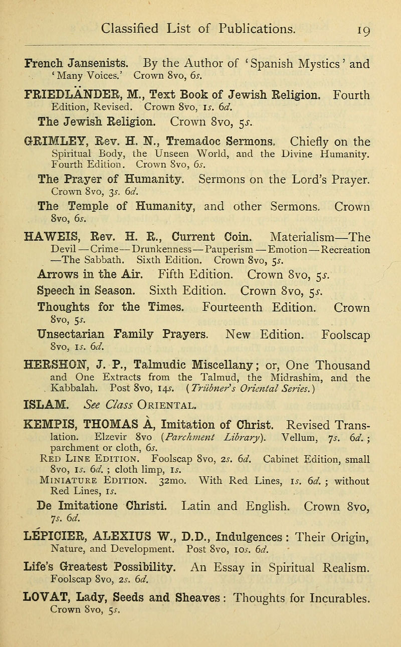 French Jansenists. By the Author of ' Spanish Mystics' and ' Many Voices.' Crown 8vo, 6s. FRIEDLANDER, M., Text Book of Jewish Religion. Fourth Edition, Revised. Crown 8vo, is. 6d. The Jewish Religion. Crown 8vo, 53-. GRIMLEY, Rev. H. N., Tremadoc Sermons, Chiefly on the Spiritual Body, the Unseen World, and the Divine Humanity. Fourth Edition. Crown 8vo, 6s. The Prayer of Humanity. Sermons on the Lord's Prayer. Crown Svo, 35. 6d. The Temple of Humanity, and other Sermons. Crown Svo, 6s. HAWEIS, Rev. H. R., Current Coin. Materiahsm—The Devil — Crime—Drunkenness—Pauperism — Emotion—Recreation —The Sabbath. Sixth Edition. Crown Svo, 5^-. Arrows in the Air. Fifth Edition. Crown Svo, 5^-. Speech in Season. Sixth Edition. Crown Svo, 5i-. Thoughts for the Times. Fourteenth Edition. Crown 8vo, 5^. Unsectarian Family Prayers. New Edition. Foolscap 8vo, i^. 6d. HERSnON, J. P., Talmudic Miscellany; or, One Thousand and One Extracts from the Talmud, the Midrashim, and the . Kabbalah. Post 8vo, 14^-. {Triibners Oriental Series.) ISLAM. See Class Oriental. KEMPIS, THOMAS A, Imitation of Christ. Revised Trans- lation. Elzevir 8vo [Parchment Library). Vellum, 7^. 6d.; parchment or cloth, 6s. Red Line Edition. Foolscap 8vo, 2s. 6d. Cabinet Edition, small 8vo, is. 6d. ; cloth limp, ij-. Miniature Edition. 32mo. With Red Lines, 15-. 6d. ; without Red Lines, is. De Imitatione Christi. Latin and EngHsh. Crown Svo, 7^-. 6d. LEPIOIER, ALEXIUS W., D.D., Indulgences: Their Origin, Nature, and Development. Post 8vo, lo^-. 6d. Life's Greatest Possibility. An Essay in Spiritual Realism. Foolscap Svo, 2s. 6d. LOVAT, Lady, Seeds and Sheaves: Thoughts for Incurables. Crown Svo, 5^'.