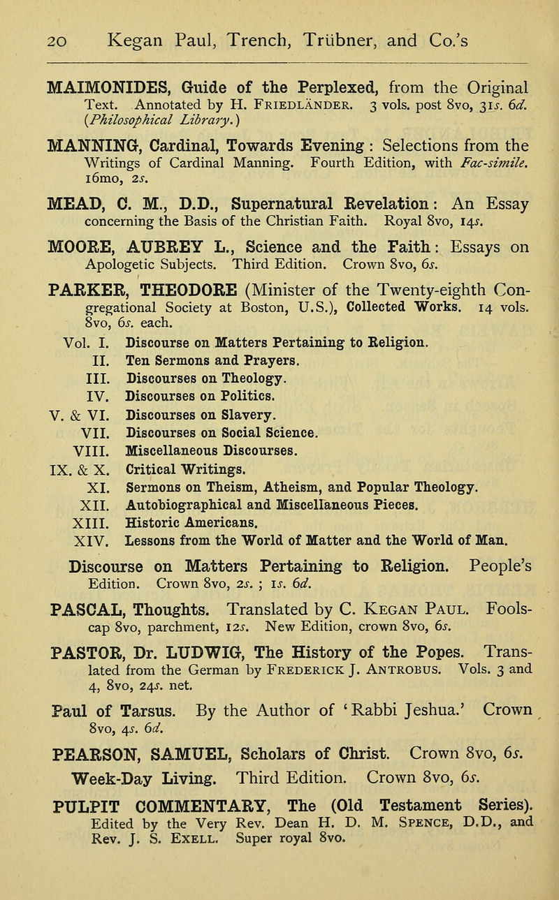 MAIMONIDES, Guide of the Perplexed, from the Original Text. Annotated by H. Friedlander. 3 vols, post 8vo, ^is. 6d. {Philosophical Library.) MANNING-, Cardinal, Towards Evening : Selections from the Writings of Cardinal Manning. Fourth Edition, with Facsimile. i6mo, 2s. MEAD, C. M.j D.D., Supernatural Revelation: An Essay concerning the Basis of the Christian Faith. Royal 8vo, 14^. MOORE, AUBREY L., Science and the Faith: Essays on Apologetic Subjects. Third Edition. Crown 8vo, 6j. PARKER, THEODORE (Minister of the Twenty-eighth Con- gregational Society at Boston, U.S.), Collected Works. 14 vols. Svo, ds. each. Vol. I. Discourse on Matters Pertaining to Religion. II. Ten Sermons and Prayers. III. Discourses on Theology. IV. Discourses on Politics. V. & VI. Discourses on Slavery. VII. Discourses on Social Science. VIII. Miscellaneous Discourses. IX. & X. Critical Writings. XI. Sermons on Theism, Atheism, and Popular Theology. XII. Autobiographical and Miscellaneous Pieces. XIII. Historic Americans. XIV. Lessons from the World of Matter and the World of Man. Discourse on Matters Pertaining to Religion. People's Edition. Crown Svo, 2s. \ \s. 6d. PASCAL, Thoughts. Translated by C. Kegan Paul. Fools- cap 8vo, parchment, 12s. New Edition, crown Svo, 6s. PASTOR, Dr. LUDWIG, The History of the Popes. Trans- lated from the German by Frederick J. Antrobus. Vols. 3 and 4, Svo, 2^s. net. Paul of Tarsus. By the Author of ' Rabbi Jeshua.' Crown Svo, 4^. 6d. PEARSON, SAMUEL, Scholars of Christ. Crown Svo, 6s. Week-Day Living. Third Edition. Crown Svo, 6s. PULPIT COMMENTARY, The (Old Testament Series). Edited by the Very Rev. Dean H. D. M. Spence, D.D., and Rev. J. S. ExELL. Super royal Svo.