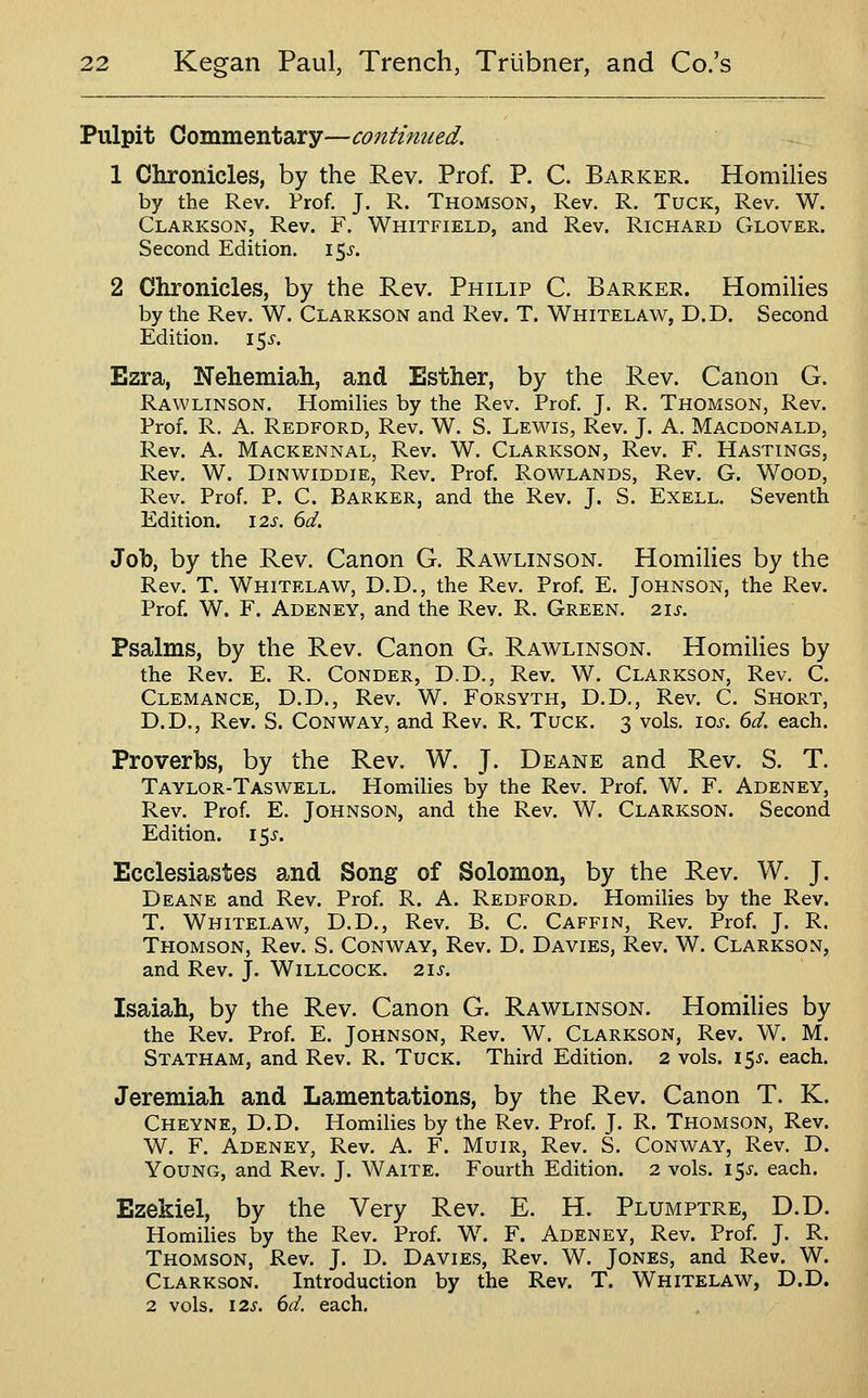 Pulpit Commentary—continued. 1 Chronicles, by the Rev. Prof. P. C. Barker. HomiHes by the Rev. Prof. J. R. Thomson, Rev. R. Tuck, Rev. W. Clarkson, Rev. F. Whitfield, and Rev. Richard Glover. Second Edition. 15^-. 2 Chronicles, by the Rev. Philip C. Barker. HomiHes by the Rev. W. Clarkson and Rev. T. Whitelaw, D.D. Second Edition. 155'. Ezra, Nehemiah, and Esther, by the Rev. Canon G. Rawlinson. Homilies by the Rev. Prof J. R. Thomson, Rev. Prof. R, A. Redford, Rev. W. S. Lewis, Rev. J. A, Macdonald, Rev. A. Mackennal, Rev. W. Clarkson, Rev. F. Hastings, Rev. W. DiNWiDDiE, Rev. Prof Rowlands, Rev. G. Wood, Rev. Prof P. C. Barker, and the Rev. J. S. Exell. Seventh Edition. 12s. 6d. Job, by the Rev. Canon G. Rawlinson. HomiHes by the Rev. T. Whitelaw, D.D., the Rev. Prof. E. Johnson, the Rev. Prof W. F. Adeney, and the Rev. R. Green. 21s. Psalms, by the Rev. Canon G. Rawlinson. HomiHes by the Rev. E. R. Conder, D.D., Rev. W. Clarkson, Rev. C. Clemance, D.D., Rev. W. Forsyth, D.D,, Rev. C. Short, D.D., Rev. S. Conway, and Rev. R. Tuck. 3 vols. loj. 6d. each. Proverbs, by the Rev. W. J. Deane and Rev. S. T. Taylor-Taswell. Homilies by the Rev. Prof W. F. Adeney, Rev. Prof. E. Johnson, and the Rev. W. Clarkson. Second Edition. 15^. Ecclesiastes and Song of Solomon, by the Rev. W. J. Deane and Rev. Prof. R. A. Redford. Homilies by the Rev. T. Whitelaw, D.D., Rev. B. C. Caffin, Rev. Prof. J. R. Thomson, Rev. S. Conway, Rev. D. Davies, Rev. W. Clarkson, and Rev. J. Willcock. 21s. Isaiah, by the Rev. Canon G. Rawlinson. HomiHes by the Rev. Prof. E. Johnson, Rev. W. Clarkson, Rev. W. M. Statham, and Rev. R. Tuck. Third Edition. 2 vols. 15^-. each. Jeremiah and Lamentations, by the Rev. Canon T. K. Cheyne, D.D. Homilies by the Rev. Prof. J. R. Thomson, Rev. W. F. Adeney, Rev. A. F. Muir, Rev. S. Conway, Rev. D. Young, and Rev. J. Waite. Fourth Edition. 2 vols. 15^'. each. Ezekiel, by the Very Rev. E. H. Plumptre, D.D. Homilies by the Rev. Prof. W. F. Adeney, Rev. Prof. J. R. Thomson, Rev. J. D. Davies, Rev. W. Jones, and Rev. W. Clarkson. Introduction by the Rev. T. Whitelaw, D.D. 2 vols. 12^. 6d. each.