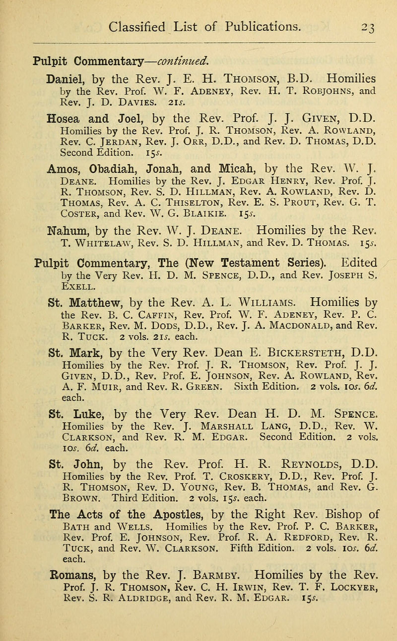 Pulpit Commentary—continued. Daniel, by the Rev. J. E. H. Thomson, B.D. Homilies by the Rev. Prof. W. F. Adeney, Rev. H. T. Robjohns, and Rev. J. D. Davies. 21s. Hosea and Joel, by the Rev. Prof. J. J. Given, D.D. Homilies by the Rev. Prof. J. R. Thomson, Rev. A. Rowland, Rev. C. Jerdan, Rev. J. Ojrr, D.D,, and Rev. D. Thomas, D.D. Second Edition. 15^. Amos, Obadiah, Jonah, and Micah, by the Rev. W. J. Deane. Homilies by the Rev. J. Edgar Henry, Rev. Prof. J. R. Thomson, Rev. S. D. Hillman, Rev. A. Rowland, Rev. D. Thomas, Rev. A. C. Thiselton, Rev. E. S. Prout, Rev. G. T. Coster, and Rev. W. G. Blaikie. 15^-. Nahum, by the Rev. W. J. Deane. Homilies by the Rev. T. Whitelaw, Rev. S. D. Hillman, and Rev. D. Thomas. 15^. Pulpit Commentary, The (New Testament Series). Edited by the Very Rev. H. D. M. Spence, D.D., and Rev, Joseph S. Exell. St. Matthew, by the Rev. A. L. Williams. Homilies by the Rev. B. C. Caffin, Rev. Prof. W. F. Adeney, Rev. P. C. Barker, Rev. M. Dods, D.D., Rev. J. A. Macdonald, and Rev. R. Tuck. 2 vols. 21s. each. St. Mark, by the Very Rev. Dean E. Bickersteth, D.D. Homilies by the Rev. Prof. J. R. Thomson, Rev. Prof. J. J. Given, D,D., Rev. Prof. E. Johnson, Rev. A. Rowland, Rev. A. F. MuiR, and Rev. R. Green. Sixth Edition. 2 vols. ioj. (id. each. St. Luke, by the Very Rev. Dean H. D. M. Spence. Homilies by the Rev. J. Marshall Lang, D.D., Rev. W. Clarkson, and Rev. R. M. Edgar. Second Edition. 2 vols. \os. 6d. each. St. John, by the Rev. Prof. H. R. Reynolds, D.D. Homihes by the Rev. Prof. T. Croskery, D.D,, Rev. Prof. J. R. Thomson, Rev. D. Young, Rev. B. Thomas, and Rev. G. Brown. Third Edition. 2 vols. 15^. each. The Acts of the Apostles, by the Right Rev. Bishop of Bath and Wells. Homilies by the Rev. Prof. P. C. Barker, Rev. Prof. E. Johnson, Rev. Prof. R. A. Redford, Rev. R. Tuck, and Rev. W. Clarkson. Fifth Edition. 2 vols. 10s. 6d. each. Romans, by the Rev. J. Barmby. Homihes by the Rev. Prof. J. R. Thomson, Rev. C. H. Irwin, Rev. T. F. Lockyer, Rev. S. R. Aldridge, and Rev. R. M. Edgar. i5j-.