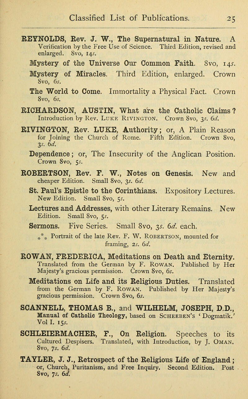REYNOLDS, Rev. J. W., The Supernatural in Nature. A Verification by the Free Use of Science. Third Edition, revised a,nd enlarged. 8vo, 14s. Mystery of the Universe Our Common Faith. 8vo, 14s. Mystery of Miracles. Third Edition, enlarged. Crown 8vo, 6s. The World to Come. Immortality a Physical Fact. Crown 8vo, 6s. RICHARDSON, AUSTIN, What are the Catholic Claims? Introduction by Rev. Luke Rivington. Crown Svo, 3^'. 6d. RIVINGTON, Rev. LUKE, Authority; or, A Plain Reason for Joining the Church of Rome. Fifth Edition. Crown Svo, 3i-. 6d. Dependence; or, The Insecurity of the Anghcan Position. Crown Svo, 5^-. ROBERTSON, Rev. F. W., Notes on Genesis. New and cheaper Edition. Small Svo, 3^'. 6d. St. Paul's Epistle to the Corinthians. Expository Lectures. New Edition. Small Svo, 5^-. Lectures and Addresses, with other Literary Remains. New Edition. Small Svo, 5^'. Sermons. Five Series. Small Svo, s^. dd. each. ^*.^ Portrait of the late Rev. F. W. Robertson, mounted for framing, 2s. 6d. ROWAN, FREDERICA, Meditations on Death and Eternity. Translated from the German by F. Rowan. Published by Her Majesty's gracious permission. Crown Svo, 6s. Meditations on Life and its Religious Duties. Translated from the German by F. Rowan. Published by Her Majesty's gracious permission. Crown Svo, 6^-. SCANNELL, THOMAS B., and WILHELM, JOSEPH, D.D., Manual of Catholic Theology, based on Scheeben's ' Dogmatik.' Vol I. I5J-. SCHLEIERMACHER, F., On Religion. Speeches to its Cultured Despisers. Translated, with Introduction, by J. Oman. Svo, 7^. 6d. TAYLER, J. J., Retrospect of the Religious Life of England; or, Church, Puritanism, and Free Inquiry. Second Edition. Post Svo, 7^-. 6d.