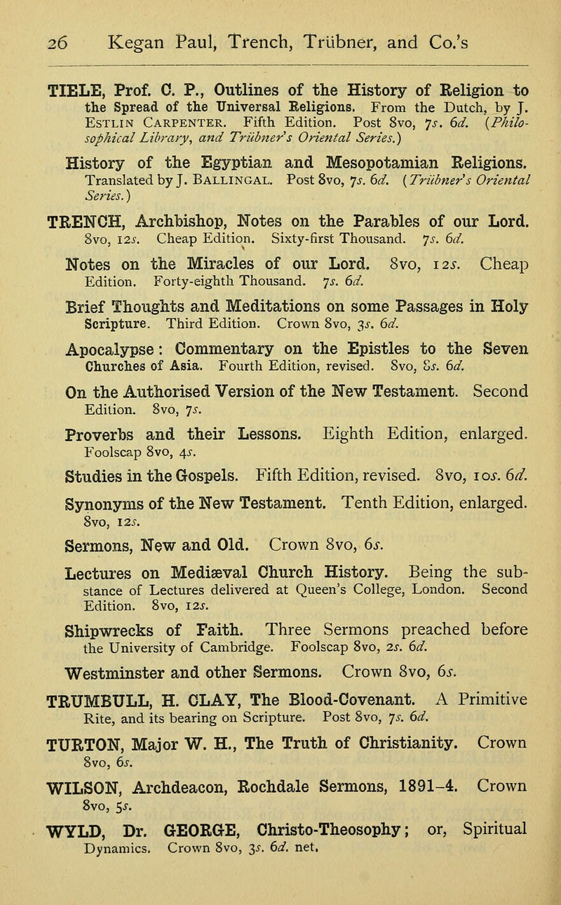 TIELE, Prof. 0. P., Outlines of the History of Religion to the Spread of the Universal Religions. From the Dutch, by J. EsTLiN Carpenter. Fifth Edition. Post 8vo, ^s. 6d. {Philo- sophical Library, and Triibner's Oriental Series.) History of the Egyptian and Mesopotamian Religions. Translated by J. Ballingal. Post 8vo, 7^. 6d. {Triibner s Oriental Series.) TRENCH, Archbishop, Notes on the Parables of our Lord. 8vo, 12s. Cheap Edition. Sixty-first Thousand, 'js. 6d. Notes on the Miracles of our Lord. 8vo, 12.?. Cheap Edition. Forty-eighth Thousand. 7^. 6d. Brief Thoughts and Meditations on some Passages in Holy Scripture. Third Edition. Crown 8vo, 3^. 6d. Apocalypse: Commentary on the Epistles to the Seven Churches of Asia. Fourth Edition, revised. Svo, Sj. 6d. On the Authorised Version of the New Testament. Second Edition. Svo, 7^'. Proverbs and their Lessons. Eighth Edition, enlarged. Foolscap 8vo, 4^-. Studies in the Gospels. Fifth Edition, revised. Svo, 10s. 6d. Synonyms of the New Testament. Tenth Edition, enlarged. 8vo, 12S. Sermons, New and Old. Crown Svo, 6i'. Lectures on Mediaeval Church History. Being the sub- stance of Lectures delivered at Queen's College, London. Second Edition. Svo, 12s. Shipwrecks of Faith. Three Sermons preached before the University of Cambridge. Foolscap Svo, 2s. 6d. Westminster and other Sermons. Crown Svo, 6s. TRUMBULL, H. CLAY, The Blood-Covenant. A Primitive Rite, and its bearing on Scripture. Post Svo, ^s. 6d. TURTON, Major W. H., The Truth of Christianity. Crown Svo, 6s. WILSON, Archdeacon, Rochdale Sermons, 1891-4. Crown 8vo, 5i-. WYLD, Dr. GEORGE, Christo-Theosophy; or. Spiritual Dynamics. Crown Svo, 3^-. 6d. net.