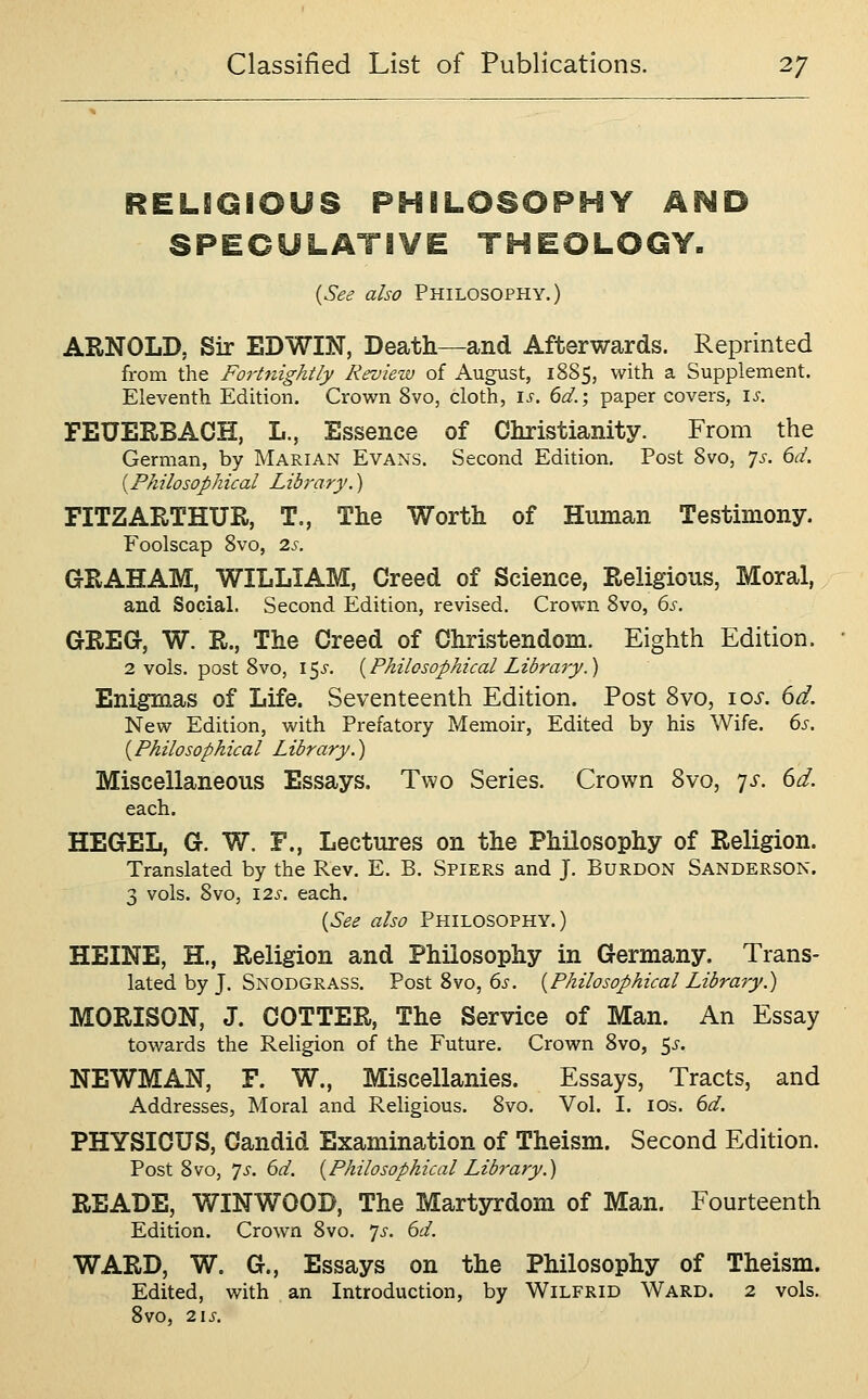 RELIQiOUS PHflLOSOPHY AHD SPECULATIVE THEOLOGY. (See also PHILOSOPHY.) ARNOLD, Sir EDWIN, Death—and Afterwards. Reprinted from the Fort7tightIy Reviezv of August, 1885, with a Supplement. Eleventh Edition. Crown 8vo, cloth, i^. 6^.; paper covers, \s. FEUERBACH, L., Essence of Christianity. From the German, by Marian Evans. Second Edition. Post 8vo, ^s. 6d. [Philosophical Library.) FITZARTHUR, T., The Worth of Human Testimony. Foolscap 8vo, 2s. GRAHAM, WILLIAM, Creed of Science, Religious, Moral,, and Social. Second Edition, revised. Crown 8vo, 6s. GREG, W. R., The Creed of Christendom. Eighth Edition. 2 vols, post Svo, 15^. {Philosophical Library.) Enigmas of Life. Seventeenth Edition. Post Svo, 10s. 6d. New Edition, with Prefatory Memoir, Edited by his Wife. 6s. (Philosophical Library.) Miscellaneous Essays. Two Series. Crown Svo, ^s. 6d. each. HEGEL, G. W. F., Lectures on the Philosophy of Religion. Translated by the Rev. E. B. Spiers and J. Burdon Sanderson. 3 vols. Svo, 12^. each. {See also Philosophy.) HEINE, H., Religion and Philosophy in Germany. Trans- lated by J. Snodgrass. Post 8vo, 6j'. {Philosophical Library.) MORISON, J. COTTER, The Service of Man. An Essay towards the Religion of the Future. Crown Svo, ^s. NEWMAN, F. W., Miscellanies. Essays, Tracts, and Addresses, Moral and Religious. Svo. Vol. I. los. 6d. PHYSICUS, Candid Examination of Theism. Second Edition. Post 8vo, 7i. 6d. {Philosophical Library.) READE, WINWOOD, The Martyrdom of Man. Fourteenth Edition. Crown Svo. 7^. 6d. WARD, W. G., Essays on the Philosophy of Theism. Edited, with an Introduction, by Wilfrid Ward. 2 vols. Svo, 2\S.
