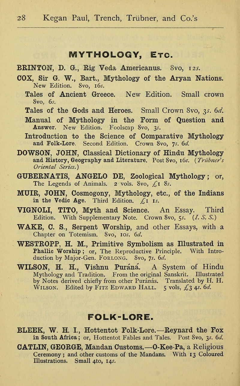 iVlYTHOLOGY, Etc. BRINTON, D. G., Rig Veda Americanus. 8vo, 12s. COX, Sir G. W., Bart., Mythology of the Aryan Nations. New Edition. 8vo, i6s. Tales of Ancient Greece. New Edition. Small crown 8vo, 6s. Tales of the Gods and Heroes. Small Crown 8vo, y. 6d. Manual of Mythology in the Form of Question and Answer. New Edition. Foolscap 8vo, 3^. Introduction to the Science of Comparative Mythology and Folk-Lore. Second Edition. Crown 8vo, 7^-. 6d. DOWSON, JOHN, Classical Dictionary of Hindu Mythology and History, Geography and Literature. Post 8vo, i6s. {Triibner s Oriental Series.) GUBERNATIS, ANGELO DE, Zoological Mythology; or, The Legends of Animals. 2 vols. 8vo, £1 ?>s. MUIR, JOHN, Cosmogony, Mythology, etc., of the Indians in the Vedic Age. Third Edition. £1 is. VIGNOLI, TITO, Myth and Science. An Essay. Third Edition. With Supplementary Note. Crown 8vo, $s. (/. S. S.) WAKE, C. S., Serpent Worship, and other Essays, with a Chapter on Totemism. 8vo, 10^. 6d. WESTROPP, H. M., Primitive Symbolism as Illustrated in Phallic Worship ; or, The Reproductive Principle. With Intro- duction by Major-Gen. Forlong. 8vo, ^s. 6d. WILSON, H. H., Vishnu Purana. A System of Hindu Mythology and Tradition. From the original Sanskrit. Illustrated by Notes derived chiefly from other Puranas. Translated by H. H. Wilson. Edited by Fitz Edward Hall. 5 vols, £2, As. 6d. FOLK-LORE. BLEEK, W. H. I., Hottentot Folk-Lore.—Reynard the Fox in South Africa; or, Hottentot Fables and Tales. Post 8vo, y. 6d. CATLIN, GEORGE, Mandan Customs.—0-Kee-Pa, a Religious Ceremony; and other customs of the Mandans. With 13 Coloured Illustrations. Small 4to, 14J.