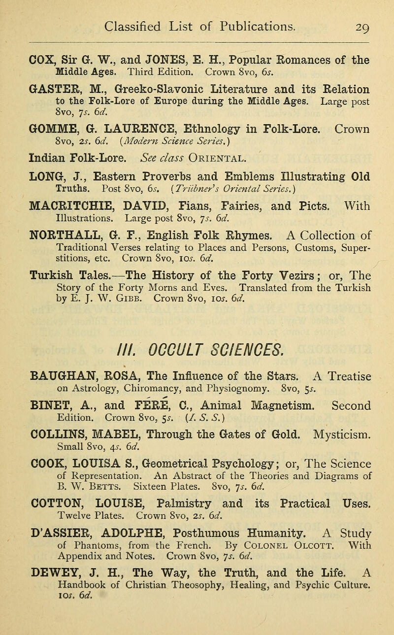 COX, Sir G. W., and JONES, E. H., Popular Romances of the Middle Ages. Third Edition. Crown 8vo, 6s. GASTER, M., Greeko-Slavonic Literature and its Relation to the Folk-Lore of Europe during the Middle Ages. Large post 8vo, ']s. 6d. GOMME, G. LAURENCE, Ethnology in Folk-Lore. Crown 8vo, 2s. 6d. {Modern Science Series,) Indian Folk-Lore. See class Oriental. LONG, J., Eastern Proverbs and Emblems Illustrating Old Truths. Post 8vo, 6^-. (Triihner^s Oriental Series.) MACRITCHIE, DAVID, Fians, Fairies, and Picts. With Illustrations. Large post 8vo, 7^-. 6d. NORTH ALL, G. F., English Folk Rhymes. A Collection of Traditional Verses relating to Places and Persons, Customs, Super- stitions, etc. Crown 8vo, \os. 6d. Turkish Tales.—The History of the Forty Vezirs; or. The Story of the Forty Morns and Eves. Translated from the Turkish by E. J. W. GiBB. Crown 8vo, los. 6d. III. OCCULT SCIENCES. BAUGHAN, ROSA, The Influence of the Stars. A Treatise on Astrology, Chiromancy, and Physiognomy. 8vo, 5^. BINET, A., and FERE, C, Animal Magnetism. Second Edition. Crown 8vo, 5^. (/. S. S.) COLLINS, MABEL, Through the Gates of Gold. Mysticism. Small 8vo, 4^-. 6d. COOK, LOUISA S., Geometrical Psychology; or, The Science of Representation. An Abstract of the Theories and Diagrams of B. W. Betts. Sixteen Plates. 8vo, ^s. 6d. COTTON, LOUISE, Palmistry and its Practical Uses. Twelve Plates. Crown 8vo, 2s. 6d. D'ASSIER, ADOLPHE, Posthumous Humanity. A Study of Phantoms, from the French. By Colonel Olcott. With Appendix and Notes. Crown 8vo, 7^. 6d. DEWEY, J. H., The Way, the Truth, and the Life. A Handbook of Christian Theosophy, Healing, and Psychic Culture, loj. 6d.
