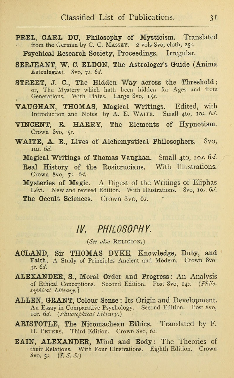 PEEL, CARL DU, Philosophy of Mysticism. Translated from the German by C. C. Massey. 2 vols 8vo, cloth, 25^-. Psychical Research Society, Proceedings. Irregular. SERJEANT, W. 0. ELDON, The Astrologer's Guide (Anima Astrologiae). 8vo, 'js. 6d. STREET, J. C, The Hidden Way across the Threshold; or, The Mystery which hath been hidden for Ages and from Generations. With Plates. Large 8vo, i$s. VAUGHAN, THOMAS, Magical Writings. Edited, with Introduction and Notes, by A. E. Waite. Small 4to, los. 6d. VINOENT, R. HARRY, The Elements of Hypnotism. Crown 8vo, 5^. WAITE, A. E., Lives of Alchemystical Philosophers. 8vo, Magical Writings of Thomas Vaughan. Small 4to, 10s. 6d. Real History of the Rosicrucians. With Illustrations. Crown 8vo, ']s. 6d. Mysteries of Magic. A Digest of the Writings of Eliphas Levi. New and revised Edition. With Illustrations. 8vo, los. 6d. The Occult Sciences. Crown 8vo, 6s. IV. PHILOSOPHY. [See also Religion.) ACLAND, Sir THOMAS DYKE, Knowledge, Duty, and Faith. A Study of Principles Ancient and Modern. Crown 8vo 3^. 6d. ALEXANDER, S., Moral Order and Progress: An Analysis of Ethical Conceptions. Second Edition. Post 8vo, i/\s. {Philo- sophical Library.) ALLEN, G-RANT, Colour Sense: Its Origin and Development. An Essay in Comparative Psychology. Second Edition. Post 8vo, los. 6d. {Philosophical Library.) ARISTOTLE, The Nicomachean Ethics. Translated by F. H. Peters. Third Edition. Crown 8vo, 6j-. BAIN, ALEXANDER, Mind and Body: The Theories of their Relations. With Four Illustrations. Eighth Edition. Crown 8vo, 5^. (/. S. S.)