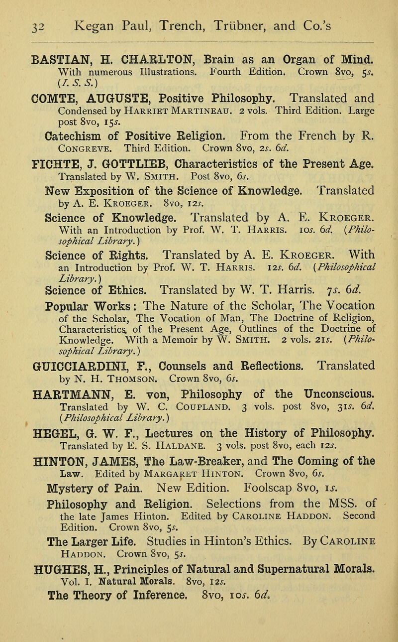 BASTIAN, H. CHARLTON, Brain as an Organ of Mind. With numerous Illustrations. Fourth Edition. Crown 8vo, 5^. il.S.S.) COMTE, AUGUSTE, Positive Philosophy. Translated and Condensed by Harriet Martineau. 2 vols. Third Edition. Large post Svo, 15J. Catechism of Positive Religion. From the French by R. Congreve. Third Edition. Crown 8vo, 2s. 6d. FICHTE, J. GOTTLIEB, Characteristics of the Present Age. Translated by W. Smith. Post 8vo, 6s. New Exposition of the Science of Knowledge. Translated by A. E. Kroeger. Svo, 12s. Science of Knowledge. Translated by A. E. Kroeger. With an Introduction by Prof. W. T. Harris, ios. 6d. {Philo- sophical Library.) Science of Rights. Translated by A. E. Kroeger. With an Introduction by Prof. W. T. Harris. 12s. 6d. {Philosophical Library.) Science of Ethics. Translated by W. T. Harris, 'js. 6d. Popular Works: The Nature of the Scholar, The Vocation of the Scholar, The Vocation of Man, The Doctrine of Religion, Characteristics, of the Present Age, Outlines of the Doctrine of Knowledge. With a Memoir by W. Smith. 2 vols. 21s. {Philo- sophical Library.) GUICCIARDINI, F., Counsels and Reflections. Translated by N. H. Thomson. Crown Svo, 6^. HARTMANN, E. von, Philosophy of the Unconscious. Translated by W. C. Coupland. 3 vols, post Svo, 3IJ. dd. {Philosophical Library.) HEGEL, G. W. P., Lectures on the History of Philosophy. Translated by E. S. Haldane. 3 vols, post Svo, each \2s. HINTON, JAMES, The Law-Breaker, and The Coming of the Law. Edited by Margaret Hinton. Crown Svo, 6x. Mystery of Pain. New Edition. Foolscap Svo, \s. Philosophy and Religion. Selections from the MSS. of the late James Hinton. Edited by Caroline Haddon. Second Edition. Crown Svo, ^s. The Larger Life. Studies in Hinton's Ethics. By Caroline Haddon. Crown Svo, 5^. HUGHES, H., Principles of Natural and Supernatural Morals. Vol. I. Natural Morals. Svo, \2s. The Theory of Inference. Svo, 10^. 6^.