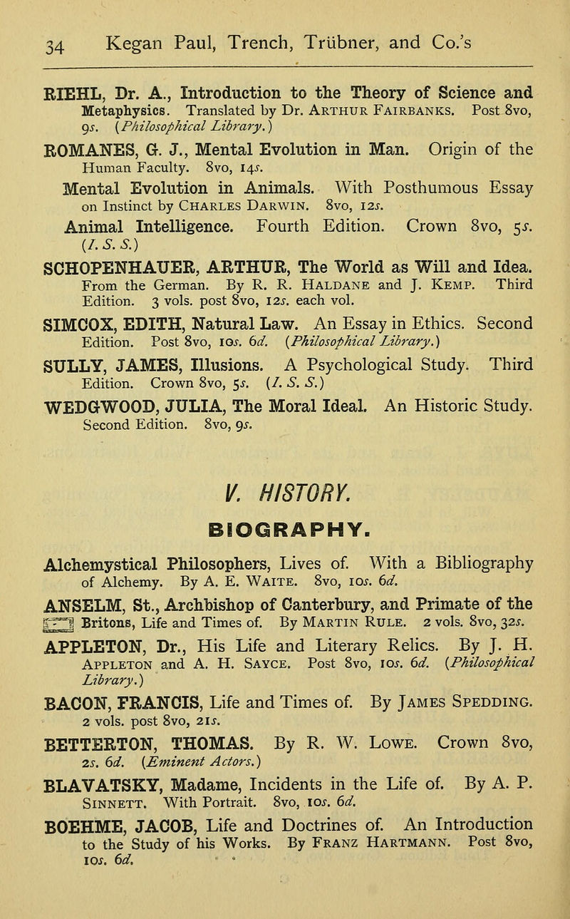 RIEHL, Dr. A., Introduction to the Theory of Science and Metaphysics. Translated by Dr. Arthur Fairbanks. Post 8vo, i^s. {Philosophical Library.) ROMANES, G. J., Mental Evolution in Man. Origin of the Human Faculty. 8vo, 14^-. Mental Evolution in Animals. With Posthumous Essay on Instinct by Charles Darwin. 8vo, 12s. Animal Intelligence. Fourth Edition. Crown 8vo, 5^-. {l.S.S.) SCHOPENHAUER, ARTHUR, The World as Will and Idea. From the German. By R. R. Haldane and J. Kemp. Third Edition. 3 vols, post Svo, 12s. each vol. SIMCOX, EDITH, Natural Law. An Essay in Ethics. Second Edition. Post Svo, iQs. 6d. {Philosophical Library.) SULLY, JAMES, Illusions. A Psychological Study. Third Edition. Crown Svo, 5^. (/. S. S.) WEDGWOOD, JULIA, The Moral Ideal. An Historic Study. Second Edition. Svo, 9^. V. HISTORY. BIOGRAPHY. Alchemystical Philosophers, Lives of. With a BibHography of Alchemy. By A. E. Waite. Svo, los. 6d. ANSELM, St., Archbishop of Canterbury, and Primate of the 1^^ Britons, Life and Times of. By Martin Rule. 2 vols. Svo, 32^. APPLETON, Dr., His Life and Literary ReUcs. By J. H. Appleton and A. H. Sayce. Post Svo, \os. 6d. {Philosophical Library.) BACON, FRANCIS, Life and Times of. By James Spedding. 2 vols, post Svo, 21S. BETTERTON, THOMAS. By R. W. Lowe. Crown Svo, 2s. 6d. {Eminent Actors.) BLAVATSKY, Madame, Incidents in the Life of. By A. P. SiNNETT. With Portrait. 2>vo, los. 6d. BOEHME, JACOB, Life and Doctrines of. An Introduction to the Study of his Works. By Franz Hartmann. Post Svo, 10s, 6d.