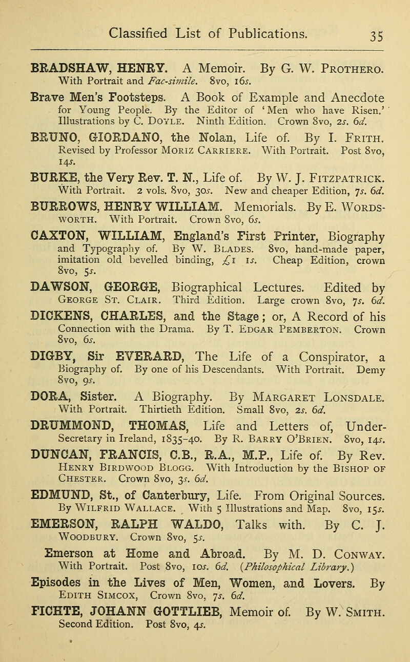 BRADSHAW, HENRY. A Memoir. By G. W. Prothero. With Portrait and Facsimile. 8vo, 16^. Brave Men's Footsteps. A Book of Example and Anecdote for Young People. By the Editor of ' Men who have Risen.' ' Illustrations by C. Doyle. Ninth Edition. Crown 8vo, 2s. 6d. BRUNO, GIORDANO, the Nolan, Life of By I. Frith. Revised by Professor MoRiz Carriere. With Portrait. Post 8vo, BURKE, the Very Rev. T. N., Life of By W. J. Fitzpatrick. With Portrait. 2 vols. 8vo, 30^-. New and cheaper Edition, js. 6d. BURROWS, HENRY WILLIAM. Memorials. By E. Words- worth. With Portrait. Crown 8vo, 6s. CAXTON, WILLIAM, England's First Printer, Biography and Typography of. By W. Blades, 8vo, hand-made paper, imitation old bevelled binding, £1 is. Cheap Edition, crown 8vo, 5j. DAWSON, GEORGE, Biographical Lectures. Edited by George St, Clair. Third Edition. Large crown 8vo, ^js. 6d. DICKENS, CHARLES, and the Stage; or, A Record of his Connection with the Drama. By T. Edgar Pemberton. Crown 8vo, 6s. DIGBY, Sir EVERARD, The Life of a Conspirator, a Biography of. By one of his Descendants. With Portrait. Demy 8vo, 9^-. DORA, Sister. A Biography. By Margaret Lonsdale. With Portrait. Thirtieth Edition. Small 8vo, 2s. 6d. DRUMMOND, THOMAS, Life and Letters of, Under- Secretary in Ireland, 1835-40. By R. Barry O'Brien. 8vo, 14^. DUNCAN, FRANCIS, C.B., R.A., M.P., Life of. By Rev. Henry Birdwood Blogg. With Introduction by the Bishop of Chester. Crown 8vo, 3J-. 6d. EDMUND, St., of Canterbury, Life. From Original Sources. By Wilfrid Wallace. With 5 Illustrations and Map. 8vo, i5j-. EMERSON, RALPH WALDO, Talks with. By C. J. Woodbury. Crown 8vo, 5^. Emerson at Home and Abroad. By M. D. Conway. With Portrait. Post 8vo, \os. 6d. {Philosophical Library.) Episodes in the Lives of Men, Women, and Lovers. By Edith Simcox, Crov/n 8vo, yj. 6d. FICHTE, JOHANN GOTTLIEB, Memoir of By W. Smith. Second Edition. Post 8vo, 4J.