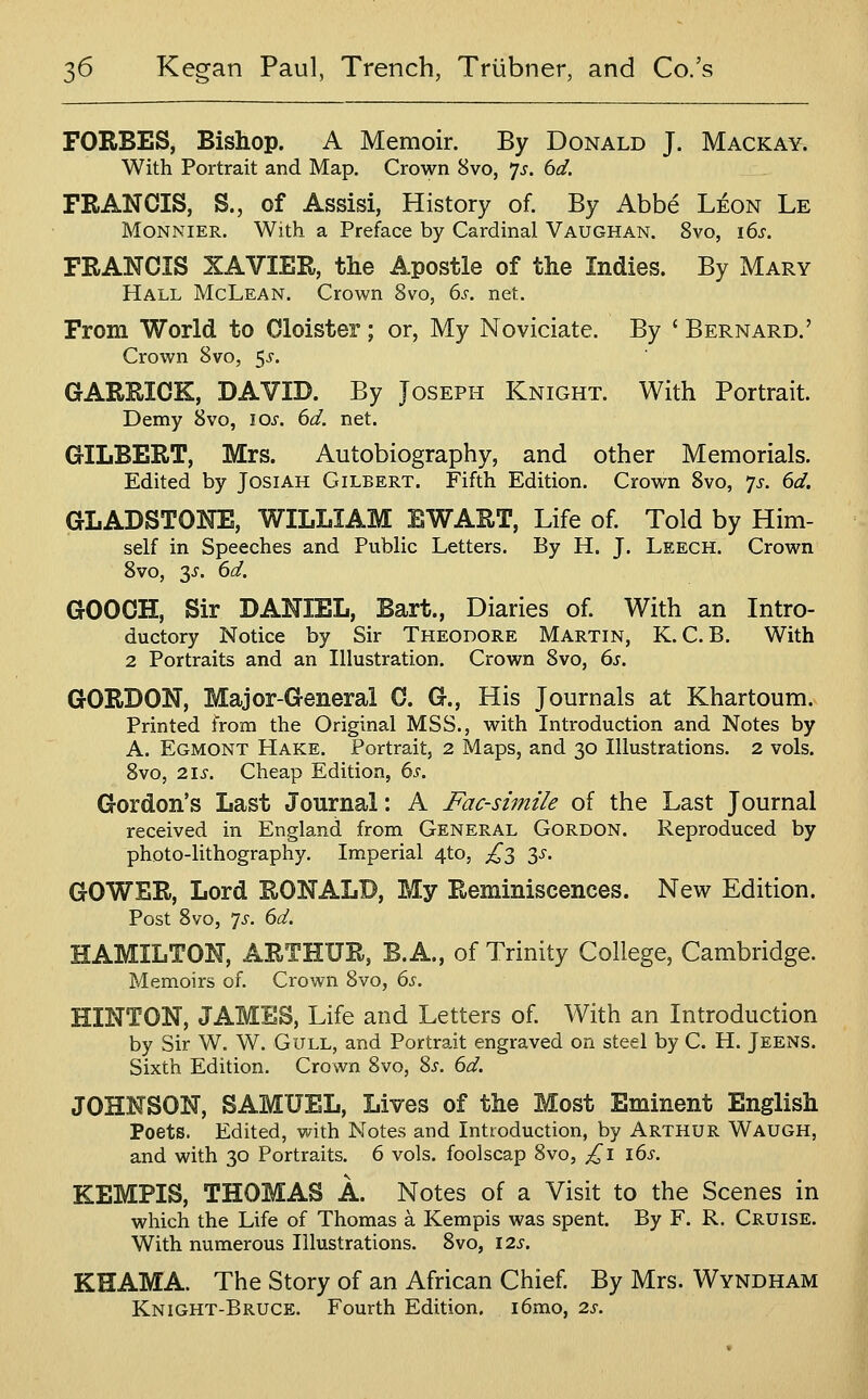 FORBES, Bishop. A Memoir. By Donald J. Mackay. With Portrait and Map. Crown 8vo, 7^. dd. FRANCIS, S., of Assist, History of. By Abbe Leon Le MONNIER. With a Preface by Cardinal Vaughan. 8vo, 16^. FRANCIS XAVIER, the Apostle of the Indies. By Mary Hall McLean. Crown 8vo, (is. net. From World to Cloister; or, My Noviciate. By ' Bernard.' Crown 8vo, 5^. GARRICK, DAVID. By Joseph Knight. With Portrait. Demy 8vo, lOi. dd. net. GILBERT, Mrs. Autobiography, and other Memorials. Edited by JosiAH Gilbert. Fifth Edition. Crown 8vo, js. 6d. GLADSTONE, WILLIAM EWART, Life of. Told by Him- self in Speeches and Public Letters. By H. J. Leech. Crown 8vo, 3^. 6d. GOOCH, Sir DANIEL, Bart., Diaries of. With an Intro- ductory Notice by Sir Theodore Martin, K. C. B. With 2 Portraits and an Illustration. Crown 8vo, 6s. GORDON, Major-General C. G., His Journals at Khartoum. Printed from the Original MSS., with Introduction and Notes by A. Egmont Hake. Portrait, 2 Maps, and 30 Illustrations. 2 vols. 8vo, 2is. Cheap Edition, 6s. Gordon's Last Journal: A Facsimile of the Last Journal received in England from General Gordon. Reproduced by photo-lithography. Imperial 4to, £'^ y. GOWER, Lord RONALD, My Reminiscences. New Edition. Post 8vo, 7^. 6d. HAMILTON, ARTHUR, B. A., of Trinity College, Cambridge. Memoirs of. Crown 8vo, 6s. HINTON, JAMES, Life and Letters of. With an Introduction by Sir W. W. Gull, and Portrait engraved on steel by C. H. Jeens. Sixth Edition. Crown 8vo, 8^. 6d. JOHNSON, SAMUEL, Lives of the Most Eminent English Poets. Edited, with Notes and Introduction, by Arthur Waugh, and with 30 Portraits. 6 vols, foolscap 8vo, £1 16s. KEMPIS, THOMAS A. Notes of a Visit to the Scenes in which the Life of Thomas a Kempis was spent. By F. R. Cruise. With numerous Illustrations. 8vo, 125'. KHAMA. The Story of an African Chief. By Mrs. Wyndham Knight-Bruce. Fourth Edition. i6mo, 2s.