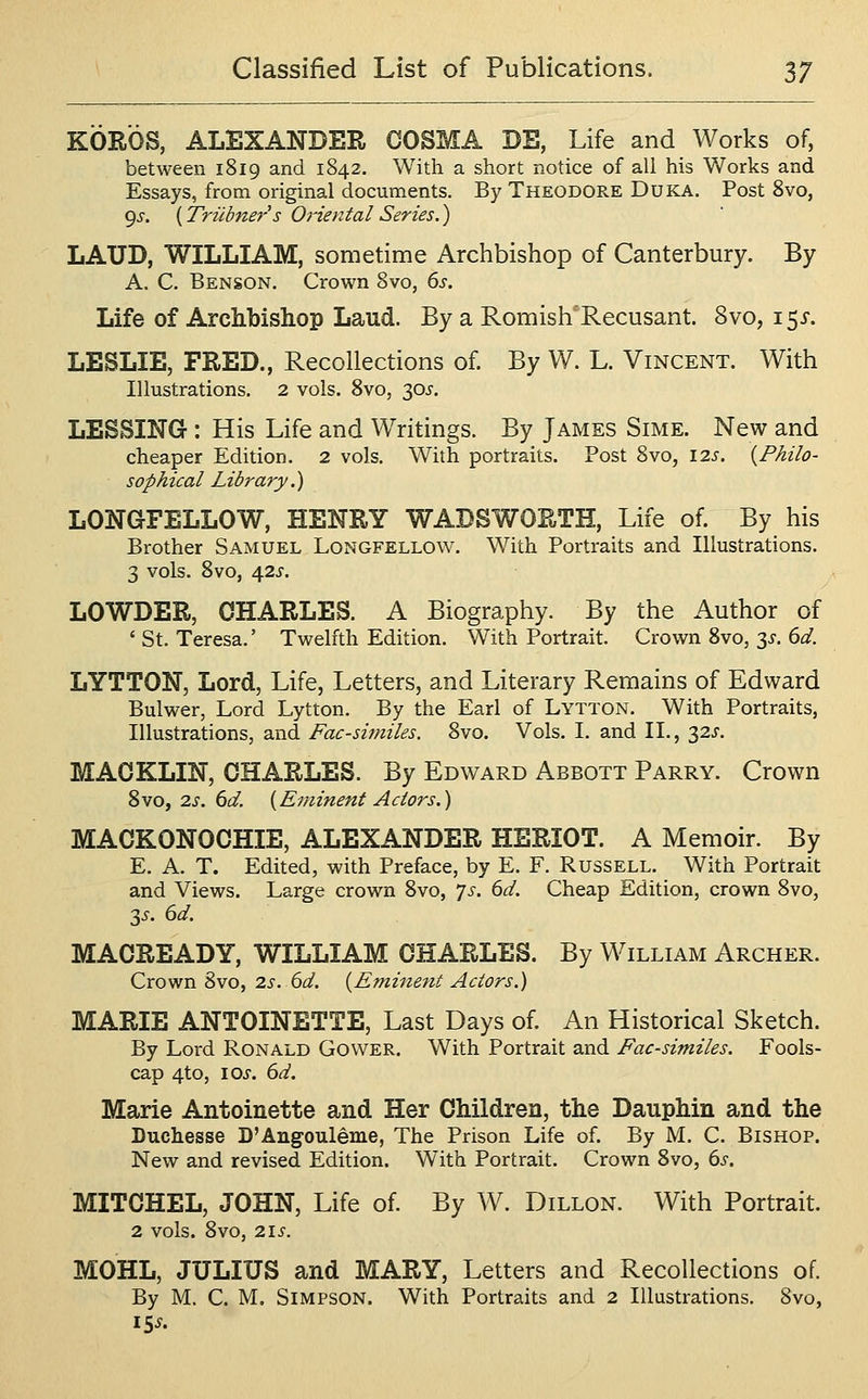 KOROS, ALEXANDER COSMA BE, Life and Works of, between 1819 and 1842. With a short notice of all his Works and Essays, from original documents. By Theodore Duka. Post 8vo, gs. {Triibner's Oriental Series.) LAUD, WILLIAM, sometime Archbishop of Canterbury. By A. C. Benson. Crown 8vo, ds. Life of Archbishop Laud. By a Romish Recusant. 8vo, \^s. LESLIE, FRED., Recollections of By W. L. Vincent. With Illustrations. 2 vols. 8vo, 30^. LESSING : His Life and Writings. By James Sime. New and cheaper Edition. 2 vols. With portraits. Post 8vo, 12s. {Philo- sophical Library.) LONGFELLOW, HENRY WADSWORTH, Life of By his Brother Samuel Longfellow. With Portraits and Illustrations. 3 vols. 8vo, \2S. LOWDER, CHARLES. A Biography. By the Author of ' St. Teresa.' Twelfth Edition. With Portrait. Crown 8vo, 3^. dd. LYTTON, Lord, Life, Letters, and Literary Remains of Edward Bulwer, Lord Lytton. By the Earl of Lytton. With Portraits, Illustrations, and Facsimiles. 8vo. Vols. I. and II., 32J. MAOKLIN, CHARLES. By Edward Abbott Parry. Crown 8vo, 2s. 6d. {Eminent Actors.) MACKONOCHIE, ALEXANDER HERIOT. A Memoir. By E. A. T. Edited, with Preface, by E. F. Russell. With Portrait and Views. Large crown Svo, Ts. 6d. Cheap Edition, crown 8vo, 3J. 6d. MACREADY, WILLIAM CHARLES. By William Archer. Crown 8vo, 2s.6d. {Eminent Actors.) MARIE ANTOINETTE, Last Days of An Historical Sketch. By Lord Ronald Gower. With Portrait and Facsimiles. Fools- cap 4to, lOi. dd. Marie Antoinette and Her Children, the Dauphin and the Duchesse D'Angouleme, The Prison Life of. By M. C. Bishop. New and revised Edition. With Portrait. Crown Svo, ds. MITCHEL, JOHN, Life of By W. Dillon. With Portrait. 2 vols. 8vo, 2\S. MOHL, JULIUS and MARY, Letters and Recollections of By M. C. M. Simpson. With Portraits and 2 Illustrations. 8vo, iSs.