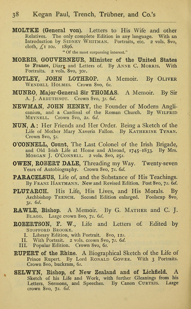 MOLTKE (General von). Letters to His Wife and other Relatives. The only complete Edition in any language. With an Introduction by Sidney Whitman. Portraits, etc. 2 vols. 8vo, cloth, £1 los. 1896.  Of the most surpassing interest. MORRIS, GOUVERNEUR, Minister of the United States to France, Diar^ and Letters of. By Anne C. Morris. With Portraits. 2 vols. Svo, ^ps. MOTLEY, JOHN LOTHROP. A Memoir. By Oliver Wendell Holmes. Crown Svo, 6s. MUNRO, Major-General Sir THOMAS. A Memoir. By Sir A. J. Arbuthnot. Crown Svo, y. 6d. NEWMAN, JOHN HENRY, the Founder of Modern Angli- canism, and a Cardinal of the Roman Church. By Wilfrid Meynell. Crown Svo, 2s. 6d. NUN, A: Her Friends and Her Order. Being a Sketch of the Life of Mother Mary Xaveria Fallon. By Katherine Tynan. Crown Svo, $s. O'CONNELL, Count, The Last Colonel of the Irish Brigade, and Old Irish Life at Home and Abroad, 1745-1833. By Mrs. Morgan J. O'Connell. 2 vols. Svo, 25^. OWEN, ROBERT DALE, Threading my Way. Twenty-seven Years of Autobiography. Crown Svo, 7^. 6d. PARACELSUS, Life of, and the Substance of His Teachings. By Franz Hartmann. New and Revised Edition. Post 8vo, 7j-. 6d. PLUTARCH. His Life, His Lives, and His Morals. By Archbishop Trench. Second Edition enlarged. Foolscap 8vo> 3i-. 6d. RAWLE, Bishop. A Memoir. By G. Mather and C. J. Blagg. Large crown Svo, js. 6d. ROBERTSON, F. W., Life and Letters of Edited by Stopford Brooke. I. Library Edition, with Portrait. Svo, 12s. II. With Portrait. 2 vols, crown Svo, 7^. 6d. III. Popular Edition. Crown Svo, 6s. RUPERT of the Rhine. A Biographical Sketch of the Life of Prince Rupert. By Lord Ronald Gower. With 3 Portraits. Crown Svo, buckram, 6s. SELWYN, Bishop, of New Zealand and of Lichfield. A Sketch of his Life and Work, with further Gleanings from his Letters, Sermons, and Speeches. By Canon Curteis. Large crown Svo, 7^^. 6d.