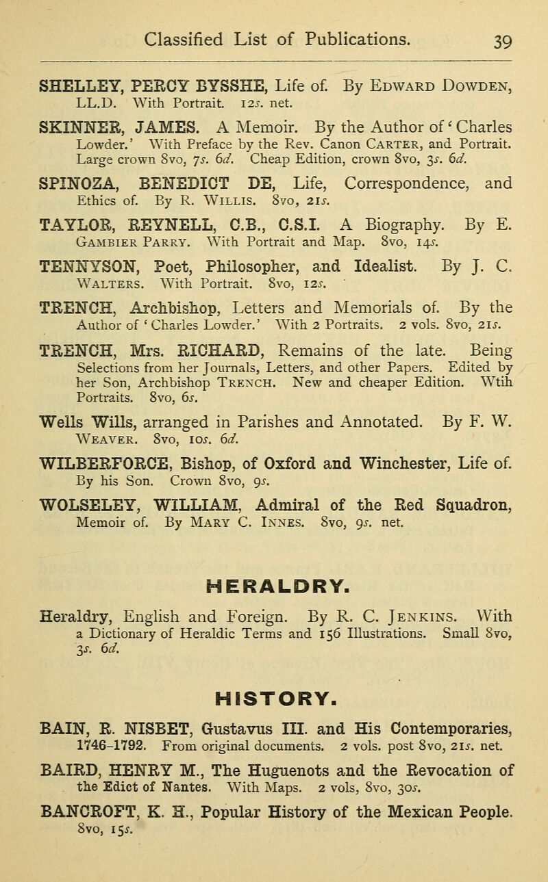 SHELLEY, PERCY BYSSHE, Life of. By Edward Dowden, LL.D. With Portrait. 12s. net. SKINNER, JAMES. A Memoir. By the Author of' Charles Lowder.' With Preface by the Rev. Canon Carter, and Portrait. Large crown 8vo, 7^-. 6d. Cheap Edition, crown 8vo, 2^. 6d. SPINOZA, BENEDICT DE, Life, Correspondence, and Ethics of. By R. Willis. 8vo, 21s. TAYLOR, REYNELL, C.B., C.S.I. A Biography. By E. Gambier Parry. With Portrait and Map. 8vo, 145. TENNYSON, Poet, Philosopher, and Idealist. By J. C. Walters. With Portrait. 8vo, 12s. TRENCH, Archbishop, Letters and Memorials of. By the Author of ' Charles Lowder.' With 2 Portraits. 2 vols. 8vo, 2iJ-. TRENCH, Mrs. RICHARD, Remains of the late. Being Selections from her Journals, Letters, and other Papers. Edited by her Son, Archbishop Trench. New and cheaper Edition. Wtih Portraits. 8vo, 6s. Wells Wills, arranged in Parishes and Annotated. By F. W. Weaver. 8vo, lo^'. 6d. WILBERFORCE, Bishop, of Oxford and Winchester, Life of. By his Son. Crown Svo, 9^. WOLSELEY, WILLIAM, Admiral of the Red Squadron, Memoir of. By Mary C. Innes. 8vo, gs. net. HERALDRY. Heraldry, EngUsh and Foreign. By R. C. Jenkins. With a Dictionary of Heraldic Terms and 156 Illustrations. Small 8vo, V- 6d. HISTORY. BAIN, R. NISBET, Gustavus III. and His Contemporaries, 1746-1792. From original documents. 2 vols, post 8vo, 21s. net. BAIRD, HENRY M., The Huguenots and the Revocation of the Edict of Nantes. With Maps. 2 vols, 8vo, 30^-. BANCROFT, K. H., Popular History of the Mexican People. 8vo, i^s.