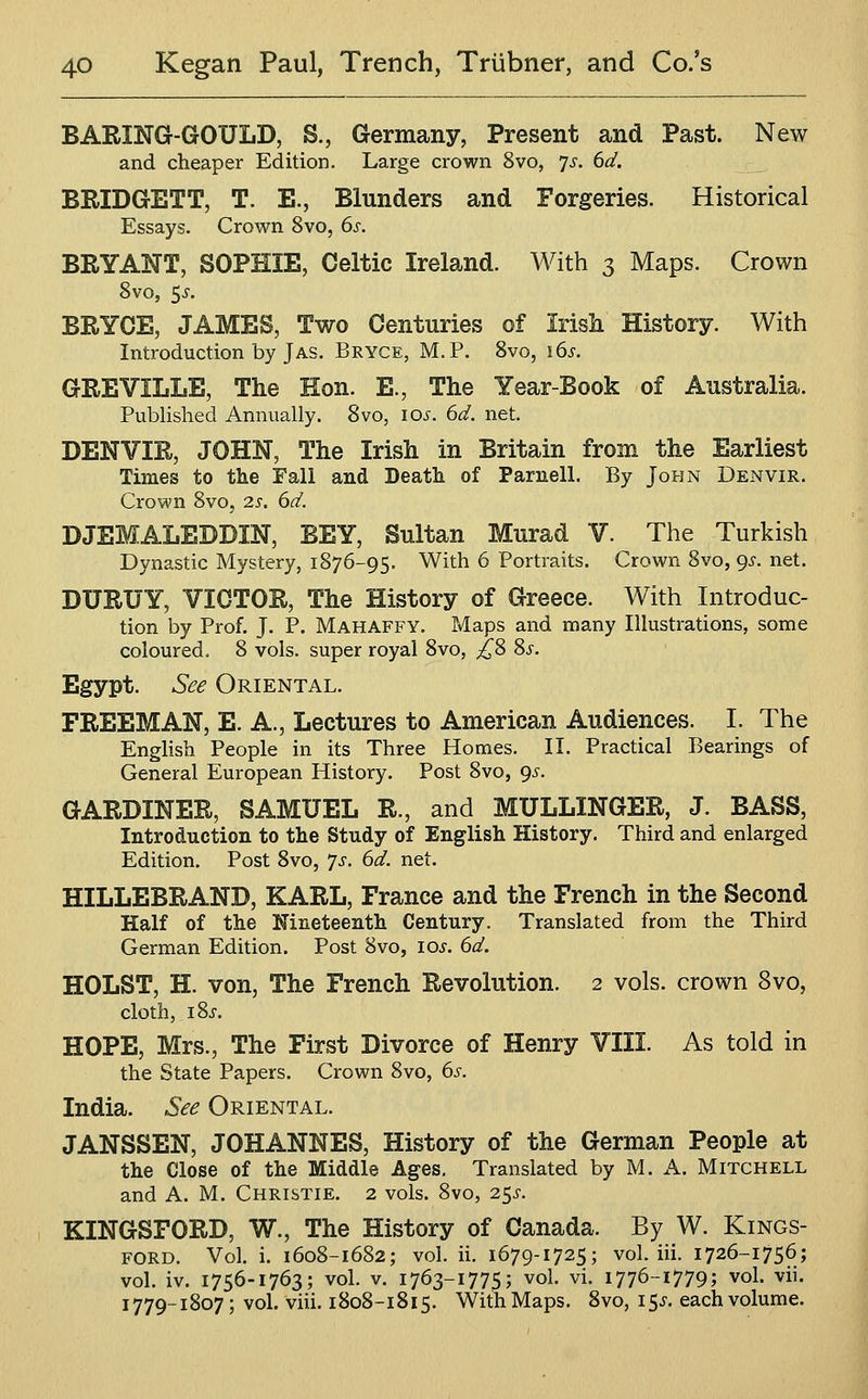 BARING-GOULD, S., Germany, Present and Past. New and cheaper Edition, Large crown 8vo, 7^. dd. BRIDGETT, T. E., Blunders and Forgeries. Historical Essays. Crown 8vo, 6s, BRYANT, SOPHIE, Celtic Ireland. With 3 Maps. Crown 8vo, 5^. BRYCE, JAMES, Two Centuries of Irish History. With Introduction by J AS. Bryce, M.P. 8vo, \6s. GREVILLE, The Hon. E., The Year-Book of Australia. Published Annually. Svo, 10^. dd. net. DENVIR, JOHN, The Irish in Britain from the Earliest Times to the Fall and Death of Parnell. By John Denvir. Crown Svo, Zs. 6d. DJEMALEDDIN, BEY, Sultan Murad V. The Turkish Dynastic Mystery, 1876-95. With 6 Portraits. Crown Svo, <)s. net. DURUY, VICTOR, The History of Greece. With Introduc- tion by Prof. J. P. Mahaffy. Maps and many Illustrations, some coloured. 8 vols, super royal Svo, £^ 8^. Egypt. See Oriental. FREEMAN, E. A., Lectures to American Audiences. I. The English People in its Three Homes. II. Practical Bearings of General European History. Post Svo, 9^. GARDINER, SAMUEL R., and MULLINGER, J. BASS, Introduction to the Study of English History. Third and enlarged Edition, Post Svo, ^s. 6d. net. HILLEBRAND, KARL, France and the French in the Second Half of the Nineteenth Century. Translated from the Third German Edition. Post Svo, los. 6d. HOLST, H. von, The French Revolution. 2 vols, crown Svo, cloth, iSj-. HOPE, Mrs., The First Divorce of Henry VIII. As told in the State Papers. Crown Svo, 6s. India. See Oriental. JANSSEN, JOHANNES, History of the German People at the Close of the Middle Ages. Translated by M. A. Mitchell and A. M. Christie. 2 vols. Svo, 25^-. KINGSFORD, W., The History of Canada. By W. Kings- ford. Vol. i. 160S-1682; vol. ii. 1679-1725; vol. iii. 1726-1756; vol. iv. 1756-1763; vol. V. 1763-1775; vol. vi. 1776-1779; vol. vii. 1779-1S07; vol. viii. 1808-1815. With Maps. Svo, 15^. each volume.