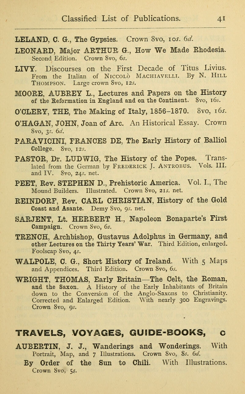 LELAND, C. G., The Gypsies. Crown 8vo, los. 6d. LEONARD, Major ARTHUR G., How We Made Rhodesia. Second Edition. Crown 8vo, 6s. LIVY. Discourses on the First Decade of Titus Livius. From the Italian of Niccolo Machiavelli. By N. Hill Thompson. Large crown 8vo, 12s. MOORE, AUBREY L., Lectures and Papers on the History of the Keformation in England and on the Continent. 8vo, 16s. O'OLERY, THE, The Making of Italy, 1856-1870. 8vo, i6s. O'HAGAN, JOHN, Joan of Arc. An Historical Essay. Crown Svo, 3J. 6d. PARAVICINI, FRANCES DE, The Early History of Balliol College. Svo, 125^. PASTOR, Dr. LUDWIG, The History of the Popes. Trans- lated from the German by Frederick J. Antrobus. Vols. HI. and IV. Svo, 24s. net. PEET, Rev. STEPHEN D., Prehistoric America. Vol. I., The Mound Builders. Illustrated. Crown Svo, 21s. net. REINDORF, Rev. CARL CHRISTIAN, History of the Gold Coast and Asante. Demy Svo, 9^. net. SARJENT, Lt. HERBERT H., Napoleon Bonaparte's Fii'st Campaign. Crown Svo, 6s. TRENCH, Archbishop, Gustavus Adolphus in Germany, and other Lectures on the Thirty Years' War. Third Edition, enlarged. Foolscap Svo, /[s. WALPOLE, C. G., Short History of Ireland. With 5 Maps and Appendices. Third Edition. Crown Svo, 6s. WRIGHT, THOMAS, Early Britain—The Celt, the Roman, and the Saxon. A History of the Early Inhabitants of Britain down to the Conversion of the Anglo-Saxons to Christianity. Corrected and Enlarged Edition. ^Yith nearly 300 Engravings. Crown Svo, gs. TRAVELS, VOYAGES, GUBDE-BOOKS, C AUBERTIN, J. J., Wanderings and Wonderings. With Portrait, Map, and 7 Illustrations. Crown Svo, 8s. 6d. By Order of the Sun to Chili. With Illustrations. Crown Svo, <^s.