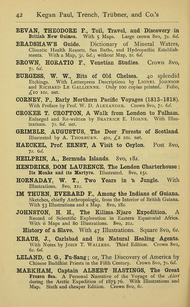 BEVAN, THEODORE F., Toil, Travel, and Discovery in British New Guinea. With 5 Maps. Large crown 8vo, 7^-. 6d. BRADSHAW'S Guide. Dictionary of Mineral Waters, Climatic Health Resorts, Sea Baths, and Hydropathic Establish- ments. With a Map, 3^-. (id.; without Map, is. 6d. BROWN, HORATIO F., Venetian Studies. Crown 8vo, 7J-. 6d. BURGESS, W. W., Bits of Old Chelsea. 40 splendid Etchings. With Letterpress Descriptions by Lionel Johnson and R.ICHARD Le Gallienne. Only 100 copies printed. Folio, ;!^io los. net. CORNEY, P., Early Northern Pacific Voyages (1813-1818). With Preface by Prof. W. D. Alexander. Crown 8vo, 7^^. ()d. CROKER T. CROFTON, A Walk from London to Fulham. Enlarged and Re-written by Beatrice E. PIorne. With Illus- trations. 7^. dd. net. GRIMBLE, AUGUSTUS, The Deer Forests of Scotland. Illustrated by A. Thorburn. 410, £2 los. net. HAEOKEL, Prof. ERNST, A Visit to Ceylon. Post Bvo, 7J-. 6d. HEILPRIN, A., Bermuda Islands. 8vo, i8j. HENDRIKS, DOM LAURENCE, The London Charterhouse: Its Monks and its Martyrs. Illustrated. Svo, I5.y. HORN AD AY, W. T., Two Years in U Jungle. With Illustrations. Svo, 21s. IM THURN, EVERARD F., Among the Indians of Guiana. Sketches, chiefly Anthropologic, from the Interior of British Guiana. With 53 Illustrations and a Map. Svo, iSj. JOHNSTON, H. H., The Kilima-Njaro Expedition. A Record of Scientific Exploration in Eastern Equatorial Africa. With 6 Maps and 80 Illustrations. Svo, 21s. History of a Slave. With 47 Illustrations. Square Svo, 6s. KRAUS, J., Carlshad and its Natural Healing Agents. With Notes by John T. Wallers. Third Edition. Crown Svo, 6s. ed. LELAND, C. G., Fu-Sang; or, The Discovery of America by Chinese Buddhist Priests in the Fifth Century. Crown Svo, 75. 6d. MARKHAM, Captain ALBERT HASTINGS, The Great Frozen Sea. A Personal Narrative of the Voyage of the Alert during the Arctic Expedition of 1875-76. With Illustrations and Map. Sixth and cheaper Edition. Crown Svo, 6s.