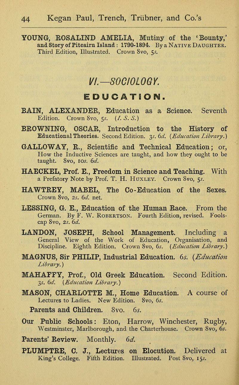 YOUNG, ROSALIND AMELIA, Mutiny of the 'Bounty,' and Stary of Pitcairn Island: 1790-1894. By a Native Daughter. Third Edition, Illustrated. Crown 8vo, 5^. VI.—SOCIOLOGY. EDUCATION. BAIN, ALEXANDER, Education as a Science. Seventh Edition. Crown 8vo, ^s. {/. S. S.) BROWNING, OSCAR, Introduction to the History of Educational Theories. Second Edition, y. 6d. {Education Library.) GALLOWAY, R., Scientific and Technical Education; or, How the Inductive Sciences are taught, and how they ought to be taught. 8vo, lo^-. dd. HAECKEL, Prof. E., Freedom in Science and Teaching. With a Prefatory Note by Prof. T. H. Huxley. Crown 8vo, 5^. HAWTREY, MABEL, The Co-Education of the Sexes. Crown 8vo, 2.s. 6d. net. LESSING, G. E., Education of the Human Race. From the German. By F. W. Robertson. Fourth Edition, revised. Fools- cap 8vo, 2s. 6d. LANDON, JOSEPH, School Management. Including a General View of the Work of Education, Organisation, and Discipline. Eighth Edition. Crown 8vo, 6s. [Education Library.) MAGNUS, Sir PHILIP, Industrial Education. 6s. {Education Library.) MAHAFFY, Prof., Old Greek Education. Second Edition. 2,s. 6d. [Education Library.) MASON, CHARLOTTE M., Home Education. A course of Lectures to Ladies. New Edition. 8vo, 6s. Parents and Children. 8vo. 6s. Our Public Schools: Eton, Harrow, Winchester, Rugby, Westminster, Marlborough, and the Charterhouse. Crown 8vo, 6s. Parents' Review. Monthly. 6d. PLUMPTRE, C. J., Lectures on Elocution. Delivered at King's College. Fifth Edition. Illustrated. Post 8vo, 15^.