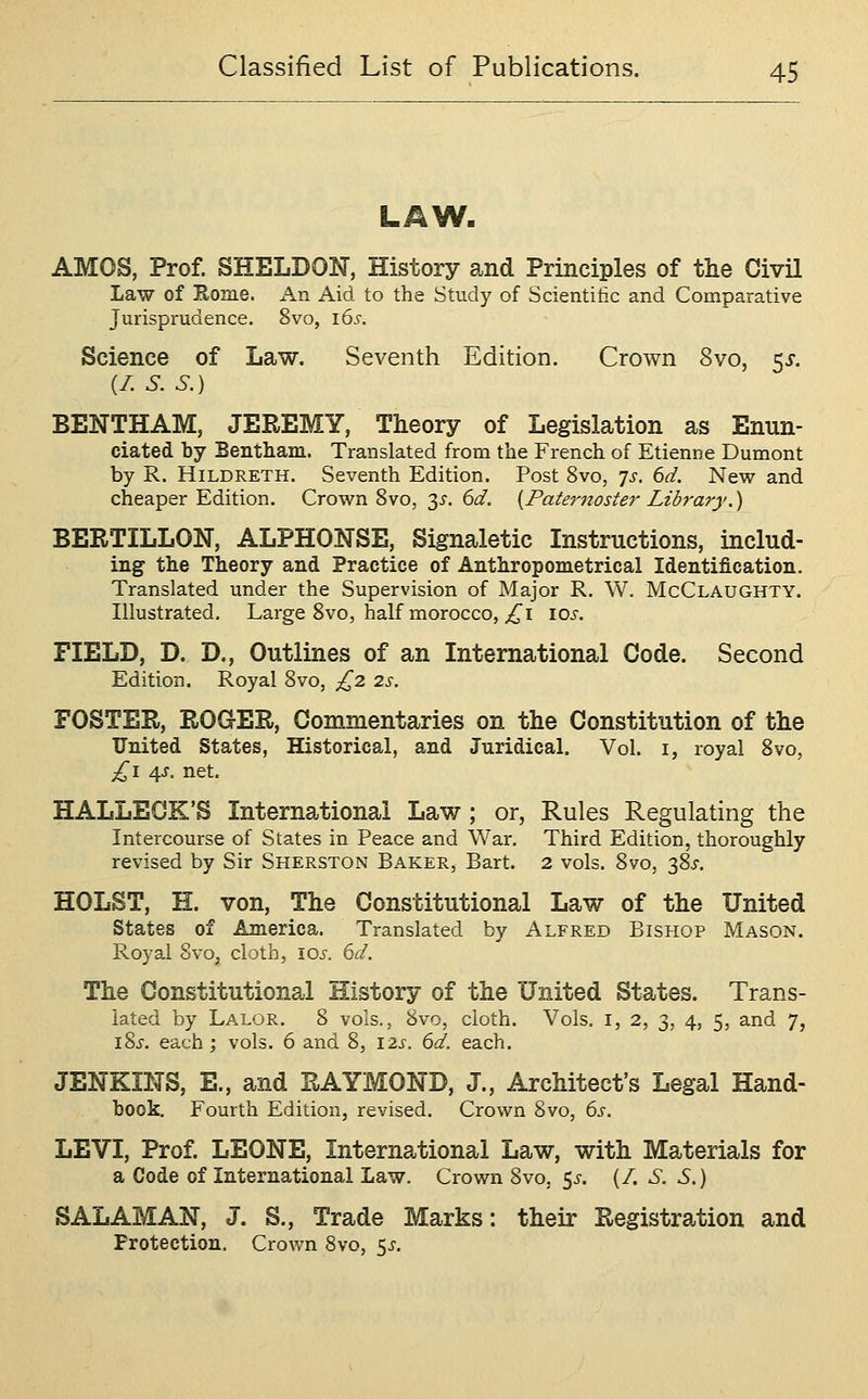 LAW. AMOS, Prof. SHELDON, History and Principles of the Civil Law of Rome. An Aid to the Study of Scientitic and Comparative Jurisprudence. 8vo, 16^-. Science of Law. Seventh Edition. Crown 8vo, ^s. (/. S. S.) BENTHAM, JEREMY, Theory of Legislation as Enun- ciated by Bentham. Translated from the French of Etienne Dumont by R. HiLDRETH. Seventh Edition. Post 8vo, 7s. 6d. New and cheaper Edition. Crown 8vo, 2^. 6d. {Paternoster Library,) BERTILLON, ALPHONSE, Signaletic Instructions, includ- ing the Theory and Practice of Anthropometrical Identification. Translated under the Supervision of Major R. W. McClaughty. Illustrated. Large 8vo, half morocco, ;i^i lOi-. FIELD, D. D., Outlines of an International Code. Second Edition. Royal 8vo, £2 2s. FOSTER, ROGER, Commentaries on the Constitution of the United States, Historical, and Juridical. Vol. i, royal 8vo, £1 4J. net. HALLEOK'S International Law ; or, Rules Regulating the Intercourse of States in Peace and War. Third Edition, thoroughly revised by Sir Sherston Baker, Bart. 2 vols. 8vo, 38^. HOLST, E. von. The Constitutional Law of the United states of America. Translated by Alfred Bishop Mason. Royal 8vo^ cloth, \os. 6d. The Constitutional History of the United States. Trans- lated by Lalor. 8 vols., 8vo, cloth. Vols, i, 2, 3, 4, 5, and 7, I Si', each ; vols. 6 and 8, 12s. 6d. each. JENKINS, E., and RAYMOND, J., Architect's Legal Hand- hook, Fourth Edition, revised. Crown 8vo, 6s. LEVI, Prof. LEONE, International Law, with Materials for a Code of International Law. Crown 8vo, 5i-. (/. S. S.) SAL AM AN, J. S., Trade Marks: their Registration and Protection. Crovm 8vo, s^.