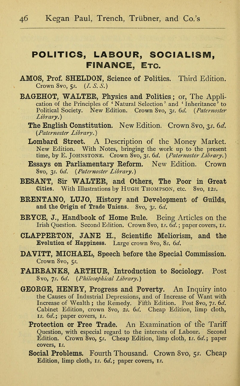 POLITICS, LABOUR, SOCIALiSEVi, FINANCE, Etc. AMOS, Prof. SHELDON, Science of Politics. Third Edition. Crown 8vo, 5^. {/. S. S.) BAGEHOT, WALTER, Physics and Politics; or, The Appli- cation of the Principles of ' Natural Selection' and ' Inheritance' to Political Society. New Edition. Crown 8vo, ;^s. 6d. {Pate^-noster Library.) The English Constitution. New Edition. Crown Svo, 3J. dd. {Paternoster Library.) Lombard Street. A Description of the Money Market. New Edition. With Notes, bringing the work up to the present time, by E. Johnstone. Crown Svo, 35-. dd. {Paternoster Library.) Essays on Parliamentary Reform. New Edition. Crown 8vo, 3J. dd. {Paternoster Library.) BESANT, Sir WALTER, and Others, The Poor in Great Cities. With Illustrations by Hugh Thompson, etc. Svo, i2j-. BRENTANO, LUJO, History and Development of Guilds, and the Origin of Trade Unions, Svo, 35. 6d, BRYCE, J., Handbook of Home Rule. Being Articles on the Irish Question. Second Edition. Crown Svo, \s. 6d.; paper covers, is. CLAPPERTON, JANE H., Scientific Meliorism, and the Evolution of Happiness. Large crown Svo, Sj-. 6d. DAVITT, MICHAEL, Speech before the Special Commission. Crown Svo, 5^. FAIRBANKS, ARTHUR, Introduction to Sociology. Post Svo, 'js. 6d. {Philosophical Library.) GEORaE, HENRY, Progress and Poverty. An Inquiry into the Causes of Industrial Depressions, and of Increase of Want with Increase of Wealth; the Remedy. Fifth Edition. Post Svo, ']s.6d. Cabinet Edition, crown Svo, 2s. 6d. Cheap Edition, limp cloth, is. 6d.; paper covers, is. Protection or Free Trade. An Examination of tlie Tariff Question, with especial regard to the interests of Labour. Second Edition. Crown Svo, 5^. Cheap Edition, limp cloth, is. 6d.; paper covers, is. Social Problems. Fourth Thousand. Crown Svo, $s. Cheap Edition, limp cloth, is. 6d.; paper covers, is.