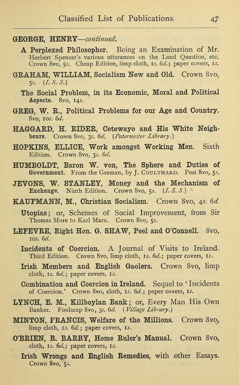 GEORGE, H^^'K^—continued. A Perplexed Philosopher. Being an Examination of Mr. Herbert Spencer's various utterances on the Land Question, etc. Crown 8vo, 5^. Cheap Edition, limp cloth, \s. 6d.; paper covers, is. GRAHAM, WILLIAM, Socialism New and Old. Crown 8vo, 5.. {I.S.S.) The Social Problem, in its Economic, Moral and Political Aspects. 8vo, 145'. GREG, W. R., Political Problems for our Age and Country. 8vo, I ox. 6d. HAGGARD, H. RIDER, Cetewayo and His White Neigh- bours. Crown 8vo, y. 6d. {Paternoster Library.) HOPKINS, ELLICE, Work amongst Working Men. Sixth Edition. Crown 8vo, 3^. 6d. HUMBOLDT, Baron W. von. The Sphere and Duties of Government. From the German, by J. Coulthard. Post 8vo, ^s. JEVONS, W. STANLEY, Money and the Mechanism of Exchange, Ninth Edition. Crown 8vo, 5i'. {I.S.S.) KAUFMANN, M., Christian Socialism. Crown 8vo, ^s. 6d. Utopias; or, Schemes of Social Improvement, from Sir Thomas More to Karl Marx. Crown 8VO5 5^'. LEFEVRE, Right Hon. G. SHAW, Peel and O'Connell. 8vo, los. 6d. Incidents of Coercion. A Journal of Visits to Ireland. Third Edition. Crown 8vo, limp cloth, is. 6d.; paper covers, i^. Irish Members and English Gaolers. Crown 8vo, limp cloth, IS. 6d.; paper covers, is. Combination and Coercion in Ireland. Sequel to ' Incidents of Coercion,' Crown 8vo, cloth, ij-. 6d.; paper covers, is. LYNCH, E. M., Killboylan Bank; or, Every Man His Own Banker. Foolscap 8vo, 3^'. 6d. { Village Library.) MINTON, FRANCIS, Welfare of the Millions. Crown Svo, limp cloth, IS. 6d.; paper covers, is. O'BRIEN, R. BARRY, Home Ruler's Manual. Crown Svo, cloth, i^. 6d.', paper covers, i^. Irish Wrongs and English Remedies, with other Essays. Crown Svo, 5^.