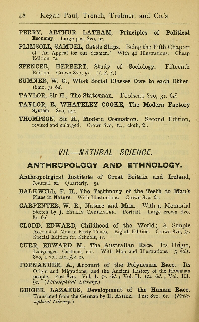 PERRY, ARTHUR LATHAM, Principles of Political Economy. Large post 8vo, 9^. PLIMSOLL, SAMUEL, Cattle Ships. Being the Fifth Chapter of 'An Appeal for our Seamen.' With 46 Illustrations. Cheap Edition, is. SPENCER, HERBERT, Study of Sociology. Fifteenth Edition. Crown 8vo, ^s. (/. S. S.) SUMNER, W. a, What Social Classes Owe to each Other. i8mo, 3^-. 6d. TAYLOR, Sir H., The Statesman. Foolscap 8vo, $s. dd. TAYLOR, R. WHATELEY COOKE, The Modern Factory System. Svo, 14^'. THOMPSON, Sir H., Modern Cremation. Second Edition, revised and enlarged. Crown Svo, is.; cloth, 2j'. VII.—NATURAL SCIENCE. ANTHROPOLOGY Ai^D ETHi^OLOGY. Anthropological Institute of Great Britain and Ireland, Journal of. Quarterly, ^s. BALKWILL, F. H., The Testimony of the Teeth to Man's Place in Nature. With Illustrations. Crown Svo, 6s. CARPENTER, W. B., Nature and Man. With a Memorial Sketch by J. EsTLiN Carpenter. Portrait. Large crown Svo, S^. 6d. CLODD, EDWARD, Childhood of the World: A Simple Account of Man in Early Times. Eighth Edition. Crown Svo, 3^. Special Edition for Schools, is. CURR, EDWARD M., The Australian Race. Its Origin, Languages, Customs, etc. With Map and Illustrations. 3 vols. Svo, I vol. 4to, /^2 2S. FORNANDER, A., Account of the Polynesian Race. Its Origin and Migrations, and the Ancient History of the Hawaiian people. Post Svo. Vol. I. 7^. 6d. ; Vol. II. 10^. 6d. ; Vol. III. 9^. {Philosophical Library.') GEIGER, LAZARUS, Development of the Human Race. Translated from the German by D. Asher. Post Svo,. 6s. {Philo- sophical Library.)
