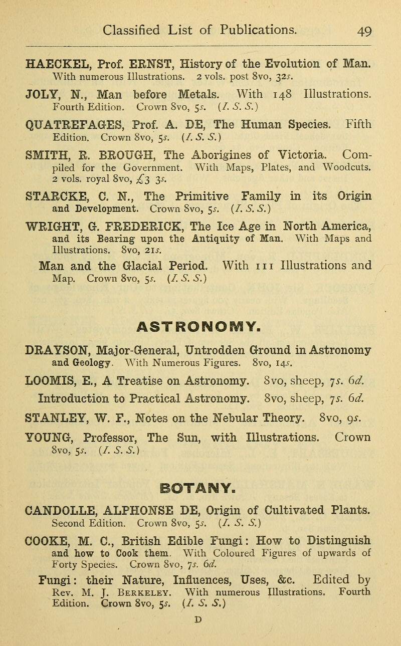 HAECKEL, Prof. ERNST, History of the Evolution of Man. With numerous Illustrations. 2 vols, post 8vo, T,2s. JOLY, N., Man before Metals. With 148 Illustrations. Fourth Edition, Crown 8vo, 5-r. (/. S. S.) QUATREFAG-ES, Prof. A. DE, The Human Species. Fifth Edition. Crown 8vo, $s. (/. S. S.) SMITH, R. BROUGH, The Aborigines of Victoria. Com- piled for the Government. With Maps, Plates, and Woodcuts. 2 vols, royal 8vo, £2 3^- STARCKE, C, N., The Primitive Family in its Origin and Development. Crown 8vo, 55-. (I.S.S.) WRIGHT, G. FREDERICK, The Ice Age in North America, and its Bearing upon the Antiquity of Man. With Maps and Illustrations. 8vo, 21s. Man and the Glacial Period. With iii Illustrations and Map. Crown 8vo, 5^. (/ S. S.) ASTRONOBVIY. DRAYSON, Major-General, Untrodden Ground in Astronomy and Geology. With Numerous Figures. 8vo, 145-. LOOMIS, E., A Treatise on Astronomy. 8vo, sheep, js. 6d. Introduction to Practical Astronomy. 8vo, sheep, ^s. dd. STANLEY, W. F., Notes on the Nebular Theory. 8vo, ^s. YOUNG-, Professor, The Sun, with Illustrations. Crown 8vo, 5^. (/. S. S.) BOTANY. CANDOLLE, ALPHONSE DE, Origin of Cultivated Plants. Second Edition. Crown 8vo, 5^'. (/. S. S.) COOKE, M. C, British Edible Fungi: How to Distinguish and how to Cook them. With Coloured Figures of upwards of Forty Species. Crown 8vo, 7^. dd. Fungi: their Nature, Influences, Uses, &c. Edited by Rev. M. J. Berkeley. With numerous Illustrations. Fourth Edition. Crown Svo, 5^. (/. S. S.) D