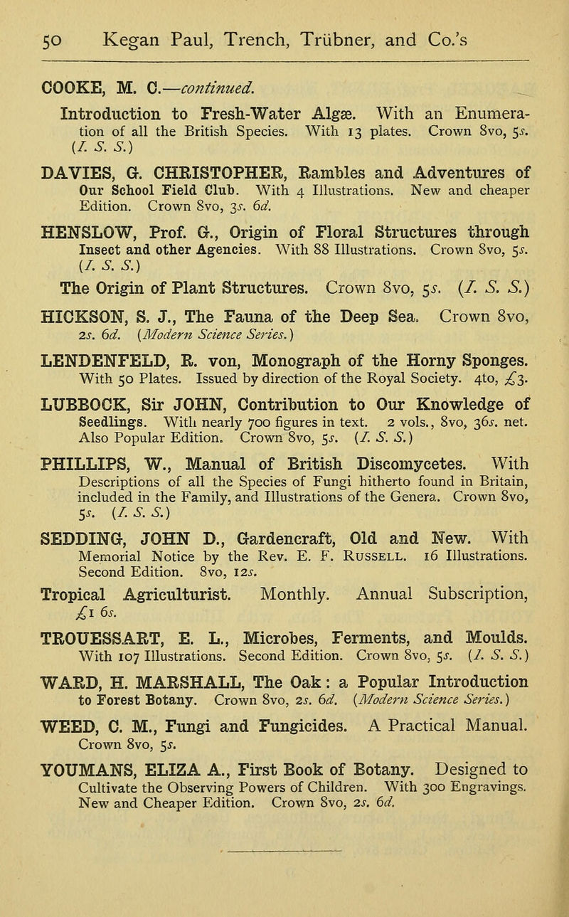 COOKE, M. Q.—continued. Introduction to Fresh-Water Algse. With an Enumera- tion of all the British Species. With 13 plates. Crown Svo, 5^'. (/. S. S.) DA VIES, G. CHRISTOPHER, Rambles and Adventures of Our School Field Club. With 4 Illustrations. New and cheaper Edition, Crown Svo, 3i'. 6d. HENSLOW, Prof. G., Origin of Floral Structures through Insect and other Agencies. With 88 Illustrations. Crown Svo, 5^'. (/. S. S.) The Origin of Plant Structures. Crown Svo, ^s. (/. S. S.) HICKSON, S. J., The Fauna of the Deep Sea. Crown Svo, 2.S. 6d. [Modern Science Series.) LENDENFELD, R. von, Monograph of the Horny Sponges. With 50 Plates. Issued by direction of the Royal Society. 4to, £'^. LUBBOCK, Sir JOHN, Contribution to Our Knowledge of Seedlings. With nearly 700 figures in text. 2 vols., Svo, 36^'. net. Also Popular Edition. Crown Svo, 5^. (/. S. S.) PHILLIPS, W., Manual of British Discomycetes. With Descriptions of all the Species of Fungi hitherto found in Britain, included in the Family, and Illustrations of the Genera. Crown Svo, 5.. {LS.S.) SEDDING, JOHN D., Gardencraft, Old and New. With Memorial Notice by the Rev. E. F. Russell. 16 Illustrations. Second Edition. Svo, 12s. Tropical Agriculturist. Monthly. Annual Subscription, TROUESSART, E. L., Microbes, Ferments, and Moulds. With 107 Illustrations. Second Edition. Crown Svo, 5^. (/. S. S.) WARD, H. MARSHALL, The Oak: a Popular Introduction to Forest Botany. Crown Svo, 2s. 6d. {Modern Science Series.) WEED, C. M., Fungi and Fungicides. A Practical Manual. Crown Svo, 5^. YOUMANS, ELIZA A., First Book of Botany. Designed to Cultivate the Observing Powers of Children. With 300 Engravings, New and Cheaper Edition. Crown Svo, 2s. 6d.