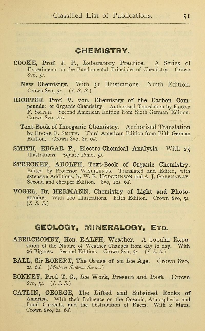 COOKE, Prof. J. P., Laboratory Practice. A Series of Experiments on the Fundamental Principles of Chemistry. Crown 8vo, 5^-. New Ghemistry. With 31 Illustrations. Ninth Edition. Crown 8vo, <,s. (/. S. S.) RICHTER, Prof. V. von, Chemistry of the Carbon Com- pounds : or Organic Chemistry. Authorised Translation by Edgar F. Smith. Second American Edition from Sixth German Edition. Crown 8vo, 20s. Text-Book of Inorganic Chemistry. Authorised Translation by Edgar F. Smith. Third American Edition from Fifth German Edition. Crown 8vo, 8s. 6d. SMITH, EDGAR F., Electro-Chemical Analysis. With 25 Illustrations. Square i6mo, 5^. STREOKER, ADOLPH, Text-Book of Organic Chemistry. Edited by Professor VVislicenus. Translated and Edited, with extensive Additions, by W. R. Hodgkinson and A. J. Greenaway. Second and cheaper Edition. 8vo, 12s. 6d. VOaEL, Dr. HERMANN, Chemistry of Light and Photo- graphy. With 100 Illustrations. Fifth Edition. Crown 8vo, 5^. (/. S. S.) QEOLOQY, SVIINERALOGY, Etc. ABERCROMBY, Hon. RALPH, Weather. A popular Expo- sition of the Nature of Weather Changes from day to day. With 96 Figures. Second Edition. Crown 8vo, 5^. (/, S. S.) BALL, Sir ROBERT, The Cause of an Ice Age. Crown 8vo, 2s. 6d. {Afodern Science Series.) BONNEY, Prof. T. G., Ice Work, Present and Past. Crown 8vo, 5^. {/.S.S.) CATLIN, GEORGE, The Lifted and Subsided Rocks of America. With their Influence on the Oceanic, Atmospheric, and Land Currents, and the Distribution of Races. W^ith 2 Maps, Crown 8vo, 6s. 6d,