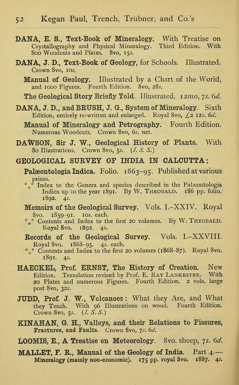 DANA, E. S., Text-Book of Mineralogy. With Treatise on Crystallography and Physical Mineralogy. Third Edition. With 800 Woodcuts and Plates. 8vo, i^s. DANA, J. D., Text-Book of Geology, for Schools. Illustrated. Crown 8vo, 10^. Manual of Geology. Illustrated by a Chart of the World, and lobo Figures. Fourth Edition. 8vo, 2Ss. The Geological Story Briefly Told. Illustrated. i2mo, p. 6d. DANA, J. D., and BRUSH, J. G., System of Mineralogy. Sixth Edition, entirely re-written and enlarged. Royal 8vo, £2 12s. 6d. Manual of Mineralogy and Petrography. Fourth Edition. Numerous Woodcuts. Crown 8vo, 6s. net. DAIaTSON, Sir J. W., Geological History of Plants. With 80 Illustrations. Crown 8vo, 5^. (/. S. S.) GEOLOGICAL SURVEY OF INDIA IN CALCUTTA: Palaeontologia Indica. Folio. 1863-95. Published at various prices. *^* Index to the Genera and species described in the Palaeontologia Indica up to the year 1891. By W. Theobald. 186 pp. folio. 1892. 4^. Memoirs of the Geological Survey. Vols. I.-XXIV. Royal 8yo. 1859-91. los. each. *^* Contents and Index to the first 20 volumes. By W. Theobald. Royal Svo. 1892. 4^. Eecords of the Geological Survey. Vols. I.-XXVIII. Royal Svo. 1868-95. 4^-. each. *^* Contents and Index to the first 20 volumes (1868-87). Royal 8vo. 1891. 4J-. HAECKEL, Prof ERNST, The History of Creation. New Edition. Translation revised by Prof. E. Ray Lankester. With 20 Plates and numerous Figures. Fourth Edition. 2 vols, large post Svo, 32J-. JUDD, Prof J. W., Volcanoes: What they Are, and What they Teach. With 96 Illustrations on wood. Fourth Edition. Crown Svo, 5^. (/. S.S.) KIN AH AN, G. H., Valleys, and their Relations to Fissures, Fractures, and Faults. Crown Svo, 7^. 6d. LOOMIS, E., A Treatise on Meteorology. Svo. sheep, 7^. 6d. MALLET, F. R., Manual of the Geology of India. Part 4.— Mineralogy (mainly non-economic). 175 pp. royal Svo. 1887. 4J.