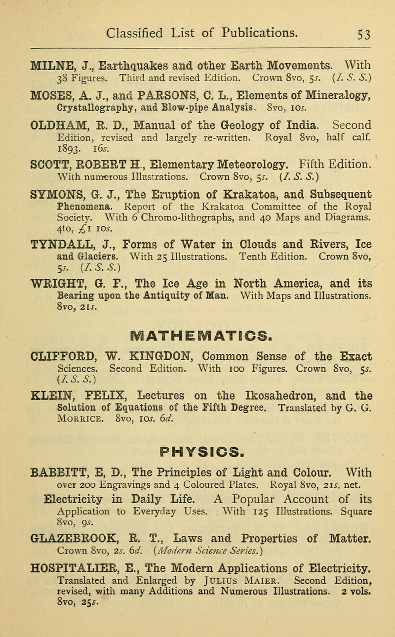 MILNE, J,, Earthquakes and other Earth Movements. With 38 Figures. Third and revised Edition, Crown 8vo, ^s. (/. S. S.) MOSES, A. J., and PARSONS, C. L., Elements of Mineralogy, Crystallography, and Blow-pipe Analysis. Svo, los. OLDHAM, R. D., Manual of the Geology of India. Second Edition, revised and largely re-written. Royal Svo, half calf. 1893. i6s. SOOTT, ROBERT H., Elementary Meteorology. Fifth Edition. With numerous Illustrations. Crown Svo, 5^-. (/. S. S.) SYMONS, G-. J., The Eruption of Krakatoa, and Subsequent Phenomena. Report of the Krakatoa Committee of the Royal Society. With 6 Chromo-lithographs, and 40 Maps and Diagrams. 4to, ;^i 10^. TYNDALL, J., Forms of Water in Clouds and Rivers, Ice and Glaciers. With 25 Illustrations. Tenth Edition. Crown Svo, Ss. {I.S.S.) WRIGHT, G. F., The Ice Age in North America, and its Bearing upon the Antiquity of Man. With Maps and Illustrations. Svo, 21S. ^ATHEi^ATICS. CLIFFORD, W. KINGDON, Common Sense of the Exact Sciences. Second Edition. With 100 Figures. Crown Svo, 5^. {I.S.S.) KLEIN, FELIX, Lectures on the Ikosahedron, and the Solution of Equations of the Fifth Degree. Translated by G. G. MoRRiCE. Svo, los. 6d. PHYSICS- BABBITT, E, D., The Principles of Light and Colour. With over 200 Engravings and 4 Coloured Plates. Royal Svo, 21s. net. Electricity in Daily Life. A Popular Account of its Application to Everyday Uses. With 125 Illustrations. Square Svo, gs. GLAZEBROOK, R. T., Laws and Properties of Matter. Crown Svo, 2s. 6d. {Alodern Science Series.) HOSPITALIER, E., The Modern Applications of Electricity. Translated and Enlarged by Julius Maier. Second Edition, revised, with many Additions and Numerous Illustrations. 2 vols. Svo, 25J.