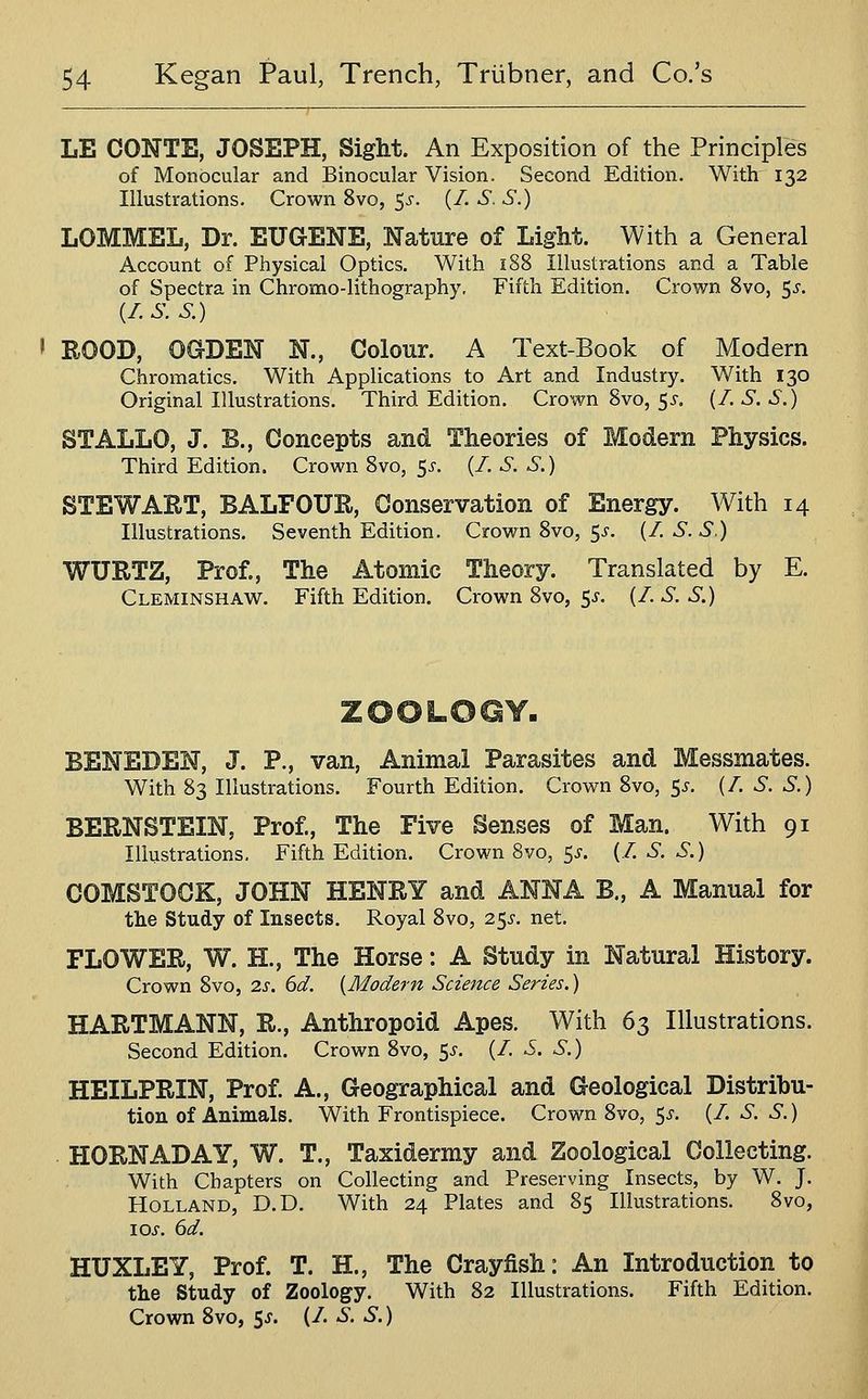 LE CONTE, JOSEPH, Sight. An Exposition of the Principles of Monocular and Binocular Vision. Second Edition. With 132 Illustrations. Crown 8vo, 5^'. (/. S. S.) LOMMEL, Dr. EUGENE, Natnre of Light. With a General Account of Physical Optics. With 188 Illustrations and a Table of Spectra in Chromo-lithography. Fifth Edition. Crown 8vo, ^s. {/.S.S.) ' ROOD, OGDEN N., Colour. A Text-Book of Modern Chromatics. With Applications to Art and Industry. With 130 Original Illustrations. Third Edition. Crown 8vo, 55-, (/. S. S.) STALLO, J. B., Concepts and Theories of Modern Physics. Third Edition. Crown 8vo, 5^. (/. S. S.) STEWART, BALFOUR, Conservation of Energy. With 14 Illustrations. Seventh Edition. Crown 8vo, 5^. (/. S. S.) WURTZ, Prof., The Atomic Theory. Translated by E. Cleminshaw. Fifth Edition, Crown 8vo, 5^. (/. S. S.) BENEDEN, J. P., van, Animal Parasites and Messmates. With 83 Illustrations. Fourth Edition. Crown 8vo, S^- (^- '^- •^•) BERNSTEIN, Prof., The Five Senses of Man. With 91 Illustrations, Fifth Edition. Crown 8vo, ^s. (/. S. S.) COMSTOCK, JOHN HENRY and ANNA B., A Manual for the Study of Insects. Royal 8vo, 2$s. net. FLOWER, W. H., The Horse: A Study in Natural History. Crown 8vo, 2s. 6d. {Modern Science Series.) HARTMANN, R., Anthropoid Apes. With 63 Illustrations. Second Edition. Crown 8vo, 5^. (/. S. S.) HEILPRIN, Prof. A., Geographical and Geological Distribu- tion of Animals. With Frontispiece. Crown 8vo, 5^'. (/. S. S.) HORN AD AY, W. T., Taxidermy and Zoological Collecting. With Chapters on Collecting and Preserving Insects, by W. J. Holland, D.D. With 24 Plates and 85 Illustrations. 8vo, lOJ. dd. HUXLEY, Prof. T. H., The Crayfish: An Introduction to the Study of Zoology. With 82 Illustrations. Fifth Edition. Crown 8vo, 5^. (/. S. S.)