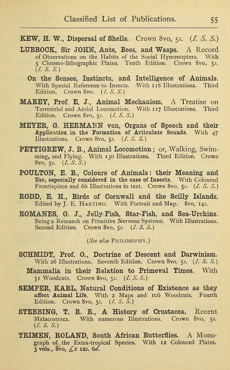 KEW, H. W., Dispersal of Shells. Crown 8vo, 55. (/. S. S.) LUBBOCK, Sir JOHN, Ants, Bees, and Wasps. A Record of Observations on the Habits of the Social Hymenoptera. With 5 Chromo-lithographic Plates. Tenth Edition. Crown 8vo, 5^. (I.S.S.) On the Senses, Instincts, and Intelligence of Animals. With Special Reference to Insects, With ii8 Illustrations. Third Edition. Crown 8vo. (/. S. S.) MAREY, Prof E. J., Animal Mechanism. A Treatise on Terrestrial and Aerial Locomotion. With 117 Illustrations. Third Edition. Crown Svo, Ss. (/. S. S.) MEYER, O. HERMANN von, Organs of Speech and their Application in the Formation of Articulate Sounds. With 47 Illustrations. Crown Svo, 55. (/. S. S.) PETTIGREW, J. B., Animal Locomotion; or, Walking, Swim- ming, and Flying. With 130 Illustrations. Third Edition. Crown Svo, 5J. (I.S.S.) POULTON, E. B., Colours of Animals: their Meaning and Use, especially considered in the case of Insects. With Coloured Frontispiece and 66 Illustrations in text. Crown Svo, 5^-. (/. S. S.) RODD, E. H., Birds of Cornwall and the Scilly Islands. Edited by J. E. Harting. With Portrait and Map. Svo, 14,5'. ROMANES, O. J., Jelly-Fish, Star-Fish, and Sea-Urchins. Being a Research on Primitive Nervous Systems. With Illustrations. Second Edition. Crown Svo, 5^. (/. S. S.) {See also Philosophy.) SCHMIDT, Prof. 0., Doctrine of Descent and Darwinism. With 26 Illustrations. Seventh Edition. Crown Svo, 5^-. (/. S. S.) Mammalia in their Relation to Primeval Times. With 51 Woodcuts. Crown Svo, 5^-. (/. S. S.) SEMPER, KARL, Natural Conditions of Existence as they affect Animal Life. V/ith 2 Maps and ic6 Woodcuts. Fourth Edition. Crown Svo, ^s. (/. S. S.) STEBBING, T. R. R., A History of Crustacea. Recent Malacostraca. With numerous Illustrations. Crown Svo, 5^. (/. S. S.) TRIMEN, ROLAND, South African Butterflies. A Mono- graph of the Extra-tropical Species. With 12 Coloured Plates. 3 vols., Svo, £2 I2s. 6d.