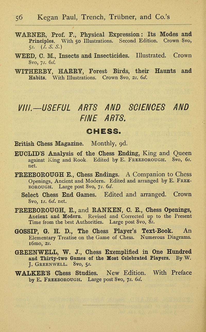 WARNER, Prof. F., Physical Expression: Its Modes and Principles. With 50 Illustrations. Second Edition. Crown 8vo, 5.. i/.S.S.) WEED, C. M., Insects and Insecticides. Illustrated. Crown 8vo, ys. 6d. WITHERBY, HARRY, Forest Birds, their Haunts and Habits. With Illustrations. Crown 8vo, 2s. 6d. VIII.—USEFUL ARTS AND SCIENCES AND FINE ARTS. OHESSb British Chess Magazine. Monthly, gd. EUCLID'S Analysis of the Chess Ending, King and Queen against King and Rook, Edited by E. Freeborough. 8vo, 6s. net. FREEBOROUGH E., Chess Endings. A Companion to Chess Openings, Ancient and Modern. Edited and arranged by E. Free- borough. Large post 8vo, ys. 6d. Select Chess End Games. Edited and arranged. Crown 8vo, is. 6d, net. FREEBOROUGH, E., and RANKEN, C. E., Chess Openings, Ancient and Modern. Revised and Corrected up to the Present Time from the best Authorities. Large post 8vo, Ss. GOSSIP, G. H. D., The Chess Player's Text-Book. An Elementary Treatise on the Game of Chess. Numerous Diagrams. i6mo, 2s. GREENWELL, W. J., Chess Exemplified in One Hundred and Thirty-two Games of the Most Celebrated Players. By W. J. Greenwell. 8vo, 5^. WALKER'S Chess Studies. New Edition. With Preface by E. Freeborough. Large post 8vo, ys. 6d.