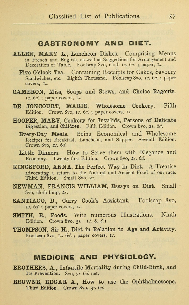 GASTRONOiVIY AND DIET. ALLEN, MARY L., Luncheon Dishes. Comprising Menus in French and English, as well as Suggestions for Arrangement and Decoration of Table. Foolscap 8vo, cloth is. 6d. ; paper, is. Five O'clock Tea. Containing Receipts for Cakes, Savoury Sandwiches, etc. Eighth Thousand. Foolscap 8vo, is. 6d. ; paper covers, is. CAMERON, Miss, Soups and Stews, and Choice Ragouts. IS. 6d. ; paper covers, is. DE JONCOURT, MARIE, Wholesome Cookery. Fifth Edition. Crown 8vo, is. 6d. ; paper covers, is. HOOPER, MARY, Cookery for Invalids, Persons of Delicate Digestion, and Children. Fifth Edition. Crown Svo, 2s. 6d. Every-Day Meals. Being Economical and Wholesome Recipes for Breakfast, Luncheon, and Supper. Seventh Edition. Crown Svo, 2s. 6d. Little Dinners. How to Serve them with Elegance and Economy. Twenty-first Edition. Crown Svo, 2s. 6d. KINGSFORD, ANNA, The Perfect Way in Diet. A Treatise advocating a return to the Natural and Ancient Food of our race. Third Edition. Small Svo, 2s. NEWMAN, FRANCIS WILLIAM, Essays on Diet. Small Svo, cloth limp, 2s. SANTIAGO, D., Curry Cook's Assistant. Foolscap Svo, IS. 6d.; paper covers, is. SMITH, E., Foods. With numerous Illustrations. Ninth Edition. Crown Svo, 5^-. (/. S. S.) THOMPSON, Sir H., Diet in Relation to Age and Activity. Foolscap Svo, is. 6d. ; paper covers, is. MEDICINE AND PHYSIOLOGY. BROTHERS, A., Infantile Mortality during Child-Birth, and Its Prevention. Svo, ys. 6d. net. BROWNE, EDGAR A., How to use the Ophthalmoscope. Third Edition. Crown Svo, s^' ^^'