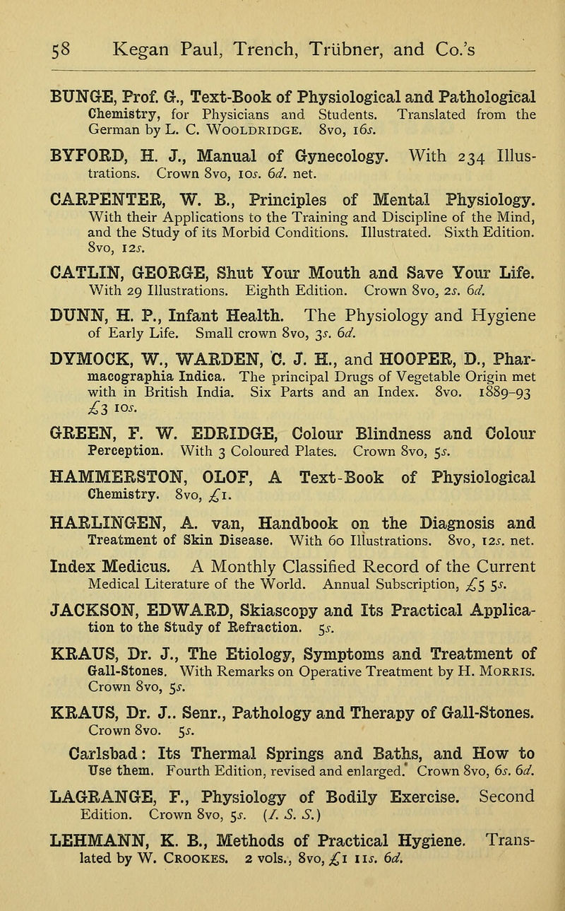 BUNGE, Prof. G., Text-Book of Physiological and Pathological Chemistry, for Physicians and Students. Translated from the German by L. C. Wooldridge. 8vo, i6s. BYFORD, H. J., Manual of Gynecology. With 234 Illus- trations. Crown 8vo, 10^, 6d. net. CARPENTER, W. B., Principles of Mental Physiology. With their Applications to the Training and Discipline of the Mind, and the Study of its Morbid Conditions. Illustrated. Sixth Edition. 8vO, I2S. CATLIN, GEORGE, Shut Your Mouth and Save Your Life. With 29 Illustrations. Eighth Edition. Crown Svo^ 2s. 6d. DUNN, H. P., Infant Health. The Physiology and Hygiene of Early Life. Small crown Svo, 3^. 6d. DYMOCK, W., WARDEN, C. J. H., and HOOPER, D., Phar- macograpMa ludica. The principal Drugs of Vegetable Origin met with in British India. Six Parts and an Index. Svo. 1889-93 GREEN, F. W. EDRIDGE, Colour Blindness and Colour Perception. With 3 Coloured Plates. Crown 8vo, 5j-. HAMMERSTON, OLOF, A Text-Book of Physiological Chemistry. 8vo, ^^i. HARLINGEN, A. van. Handbook on the Diagnosis and Treatment of Skin Disease. With 60 Illustrations. Svo, 12s. net. Index Medicus. A Monthly Classified Record of the Current Medical Literature of the World. Annual Subscription, ;^5 5^. JACKSON, EDWARD, Skiascopy and Its Practical Applica- tion to the Study of Eefraction. 5^^. KRAUS, Dr. J., The Etiology, Symptoms and Treatment of Gall-Stones. With Remarks on Operative Treatment by H. Morris. Crown 8vo, 5^-. KRAUS, Dr. J.. Senr., Pathology and Therapy of Gall-Stones. Crown 8vo. 5^-. Carlsbad: Its Thermal Springs and Baths, and How to Use them. Fourth Edition, revised and enlarged. Crown 8vo, 6s. 6d. LAGRANGE, F., Physiology of Bodily Exercise. Second Edition. Crown Svo, 5^. (/. S. S.) LEHMANN, K. B., Methods of Practical Hygiene. Trans- lated by W. Crookes. 2 vols., Svo, £1 lis. 6d.