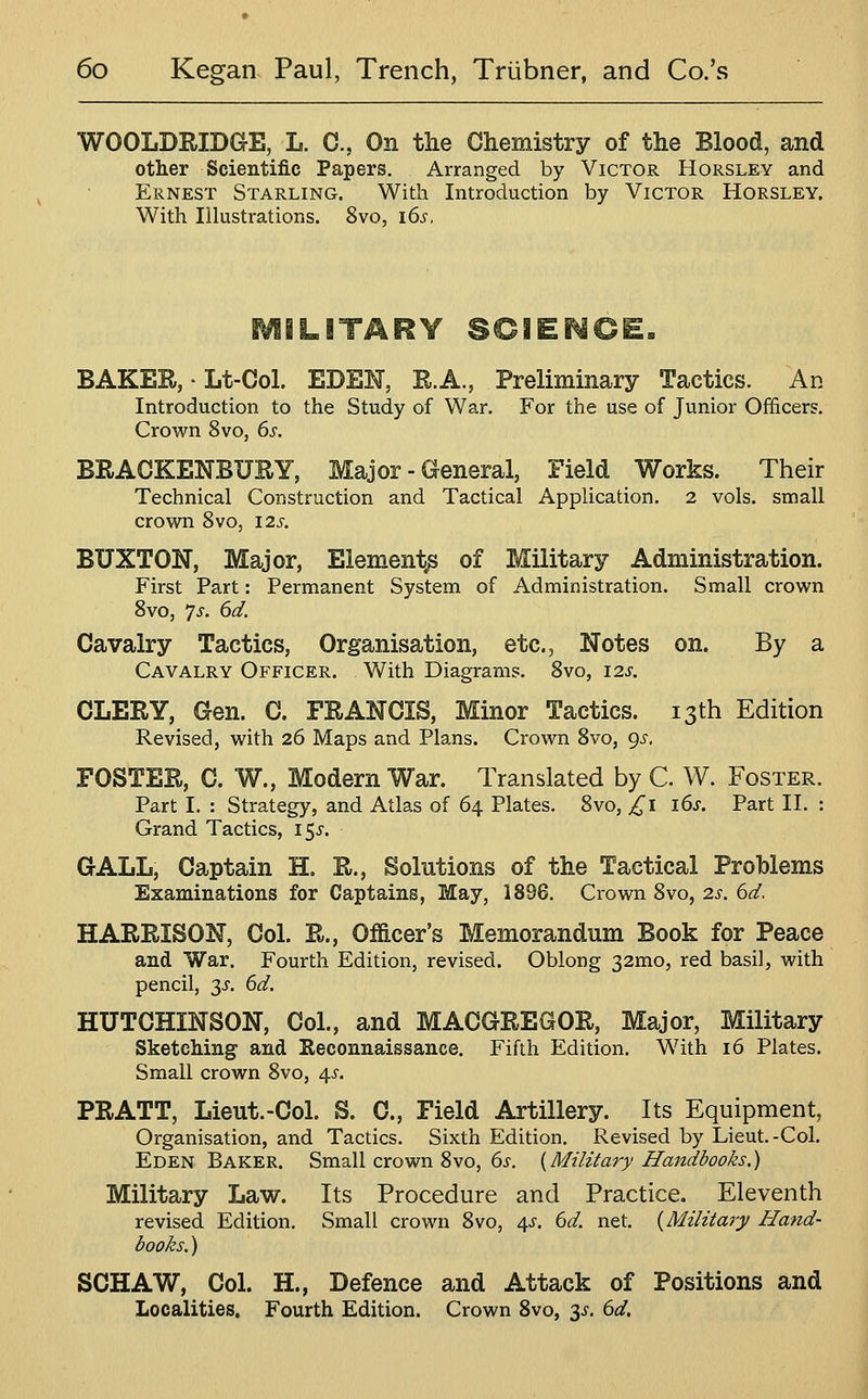 WOOLDRIDGE, L. G., On the Chemistry of the Blood, and other Scientific Papers. Arranged by Victor Horsley and Ernest Starling. With Introduction by Victor Horsley. With Illustrations. 8vo, i6s. LITARY SCIEr^CE. BAKER, • Lt-Col. EDEN, R.A., Preliminary Tactics. An Introduction to the Study of War. For the use of Junior Officers. Crown 8vo, 6s. BRACKENBURY, Major - General, Field Works. Their Technical Construction and Tactical Application. 2 vols, small crown 8vo, 12^-. BUXTON, Major, Element^ of Military Administration. First Part: Permanent System of Administration. Small crown Bvo, ys. 6d. Cavalry Tactics, Organisation, etc., Notes on. By a Cavalry Officer. With Diagrams. Bvo, I2J'. CLERY, Gen. C. FRANCIS, Minor Tactics. 13th Edition Revised, with 26 Maps and Plans. Crown 8vo, gs. FOSTER, C. W., Modern War. Translated by C. W. Foster. Part I. : Strategy, and Atlas of 64 Plates. 8vo, £i i6s. Part II. : Grand Tactics, i^s. GALL, Captain H. R., Solutions of the Tactical Problems Examinations for Captains, May, 1896, Crown Bvo, 2s. 6d. HARRISON, Col. R., Officer's Memorandum Book for Peace and War. Fourth Edition, revised. Oblong 32mo, red basil, with pencil, 3^. 6d. HUTCHINSON, Col., and MACGREGOR, Major, Military Sketching and Reconnaissance. Fifth Edition. With 16 Plates. Small crown Bvo, 4-s-. PRATT, Lieut.-Col. S. C, Field Artillery. Its Equipment, Organisation, and Tactics. Sixth Edition. Revised by Lieut.-Col. Eden Baker. Small crown Bvo, 6s. {Military Handbooks.) Military Law. Its Procedure and Practice. Eleventh revised Edition, Small crown Bvo, ^s. 6d. net. {Military Hand- books. ) SCHAW, Col. H., Defence and Attack of Positions and Localities. Fourth Edition. Crown Bvo, 3^. 6d,