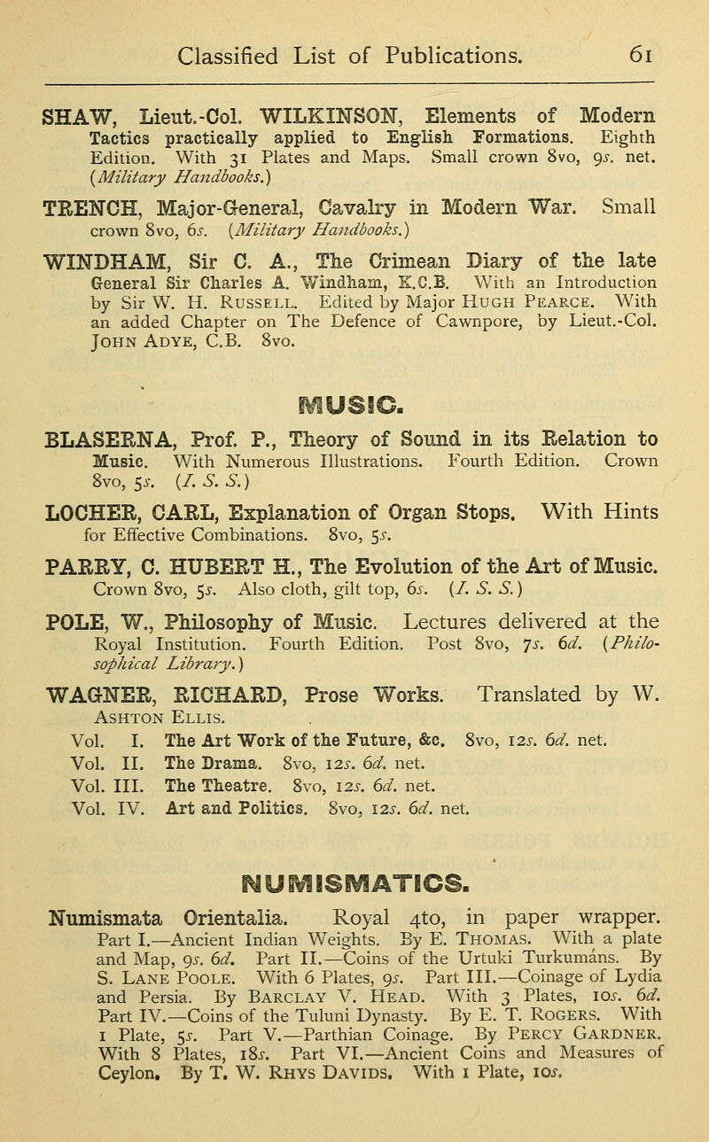 SHAW, Lieut.-Col. WILKINSON, Elements of Modern Tactics practically applied to Eng-lish Formations. Eighth Edition, With 31 Plates and Maps, Small crown 8vo, 9^. net. {Military Handbooks.) TRENCH, Major-General, Cavalry in Modern War. Small crown 8vo, 6^. {Military Handbooks.) WINDHAM, Sir C. A., The Crimean Diary of tlie late General Sir Charles A. Windham, K.C.B. With an Introduction by Sir W. H. Russell. Edited by Major Hugh Pearce. With an added Chapter on The Defence of Cawnpore, by Lieut.-Col. John Adye, C.B, 8vo. BLASERNA, Prof. P., Theory of Sound in its Relation to Music. With Numerous Illustrations. Fourth Edition. Crown Svo, 5^. {I.S.S.) LOCHER, CARL, Explanation of Organ Stops. With Hints for Effective Combinations. Svo, 5^-. PARRY, C. HUBERT H., The Evolution of the Art of Music. Crown Svo, 5^-. Also cloth, gilt top, 6s. {I. S. S.) POLE, W., Philosophy of Music. Lectures delivered at the Royal Institution. Fourth Edition. Post Svo, ^s. 6d. {Philo- sophical Library.) WAGNER, RICHARD, Prose Works. Translated by W. AsHTON Ellis. Vol. I. The Art Work of the Future, &c. Svo, 12s. 6d. net. Vol. II. The Drama. Svo, 12s. 6d. net. Vol, III. The Theatre. Svo, 12s. 6d. net. Vol. IV, Art and Politics, Svo, 12s. 6d. net. NUMISMATICS. Numismata Orientalia. Royal 4to, in paper wrapper. Part I.—Ancient Indian Weights. By E. Thomas. With a plate and Map, 9^-. 6d. Part II.—Coins of the Urtuki Turkumans. By S. Lane Poole, With 6 Plates, 9^-. Part III.—Coinage of Lydia and Persia. By Barclay V, Head, With 3 Plates, los. 6d. Part IV.—Coins of the Tuluni Dynasty. By E. T. Rogers. With I Plate, 5^-. Part V.—Parthian Coinage. By Percy Gardner. With 8 Plates, iSj. Part VI.—Ancient Coins and Measures of Ceylon, By T. W. Rhys Davids. With i Plate, los.