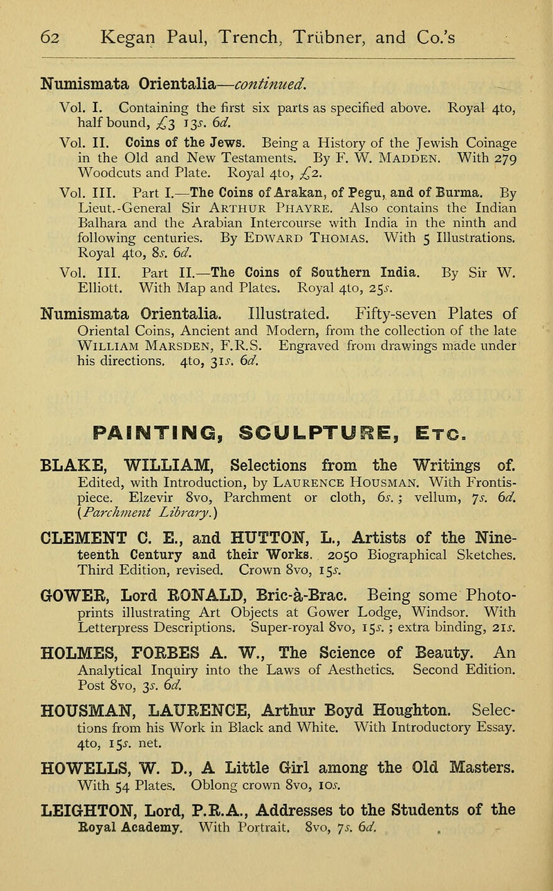 Numismata Orientalia—continued. Vol. I. Containing the first six parts as specified above. Royal 4to, half bound, ^^3 135^. 6d. Vol. II. Coins of the Jews. Being a History of the Jewish Coinage in the Old and New Testaments. By F. W. Madden. With 279 Woodcuts and Plate. Royal 4to, £2.. Vol. III. Part I.—The Coins of Arakan, of Pegu, and of Burma. By Lieut.-General Sir Arthur Phayre. Also contains the Indian Balhara and the Arabian Intercourse with India in the ninth and following centuries. By Edward Thomas. With 5 Illustrations. Royal 4to, Zs. 6d. Vol. III. Part II.—The Coins of Southern India. By Sir W. EUiott. With Map and Plates. Royal 4to, 25^-. Numismata Orientalia. Illustrated. Fifty-seven Plates of Oriental Coins, Ancient and Modern, from the collection of the late William Marsden, F.R.S. Engraved from drav/ings made under his directions. 4to, 31^-. 6d. PAINTING, SCULPTURE, Etc. BLAKE, WILLIAM, Selections from the Writings of. Edited, with Introduction, by Laurence Housman. With Frontis- piece. Elzevir 8vo, Parchment or cloth, 6s.; vellum, Js. 6d. [Parchment Library.) CLEMENT C. E., and HUTTON, L., Artists of the Nine- teenth Century and their Works. 2050 Biographical Sketches. Third Edition, revised. Crown 8vo, 15^-. GOWER, Lord RONALD, Bric-a-Brac. Being some Photo- prints illustrating Art Objects at Gower Lodge, Windsor. With Letterpress Descriptions. Super-royal 8vo, 15^. ; extra binding, 2ij-. HOLMES, FORBES A. W., The Science of Beauty. An Analytical Inquiry into the Laws of Aesthetics. Second Edition. Post Bvo, 3^-. 6d. HOUSMAN, LAURENCE, Arthur Boyd Houghton. Selec- tions from his Work in Black and White. With Introductory Essay. 4to, 15^. net. HOWELLS, W. D., A Little Girl among the Old Masters. With 54 Plates. Oblong crown Bvo, los. LEIGHTON, Lord, P.R.A., Addresses to the Students of the Boyal Academy. With Portrait. 8vo, 7^'. 6d.