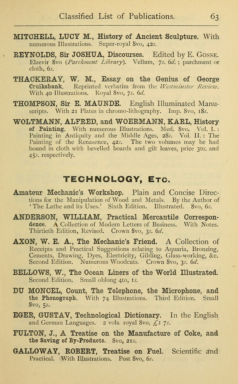 MITCHELL, LUCY M., History of Ancient Sculpture. With numerous Illustrations. Super-royal 8vo, 42s. REYNOLDS, Sir JOSHUA, Discourses. Edited by E. Gosse. Elzevir 8vo {Parchment Library). Vellum, ']s. 6d. ; parchment or cloth, 6s. THACKERAY, W. M., Essay on the Genius of George Cruikshank, Reprinted verbatim from the Westiniiister Review. With 40 Illustrations. Royal 8vo, ']s. 6d. THOMPSON, Sir E. MAUNDE. English Illuminated Manu- scripts. With 21 Plates in chromo-lithography. Imp. 8vo, I Si'. WOLTMANN, ALFRED, and WOERMANN, KARL, History of Painting. With numerous Illustrations, Med. 8vo. \o\. I. : Painting in Antiquity and the ]\Iiddle Ages, 28^-. Vol. II. : The Painting of the Renasence, 42s. The two volumes may be had bound in cloth with bevelled iDoards and gilt leaves, price 30^'. and 455-. respectively. TECHNOLOGY, Etc. Amateur Mechanic's Workshop. Plain and Concise Direc- tions for the Manipulation of Wood and Metals. By the Author of 'The Lathe and its Uses.' Sixth Edition. Illustrated. 8vo, ds. ANDERSON, WILLIAM, Practical MercantUe Correspon- dence, A Collection of Modern Letters of Business. With Notes. Thirtieth Edition, Revised. Crown 8vo, 3^. 6d. AXON, W. E. A., The Mechanic's Friend. A Collection of Receipts and Practical Suggestions relating to Aquaria, Bronzing, Cements, Drawing, Dyes, Electricity, Gilding, Glass-working, &c. Second Edition. Numerous Woodcuts. Crown 8vo, 3^'. dd. BELLOWS, W., The Ocean Liners of the World Illustrated. Second Edition. Small oblong 4to, \s. DU MONCEL, Count, The Telephone, the Microphone, and the Phonograph, With 74 Illustrations. Third Edition. Small 8vo, ^s. EGER, GUSTAV, Technological Dictionary. In the English and German Languages. 2 vols, royal 8vo, £\ 'js. FULTON, J., A Treatise on the Manufacture of Coke, and the Saving of By-Products. 8vo, 215-. GALLOWAY, ROBERT, Treatise on Fuel. Scientific and Practical. With Illustrations. Post 8vo, 6s.