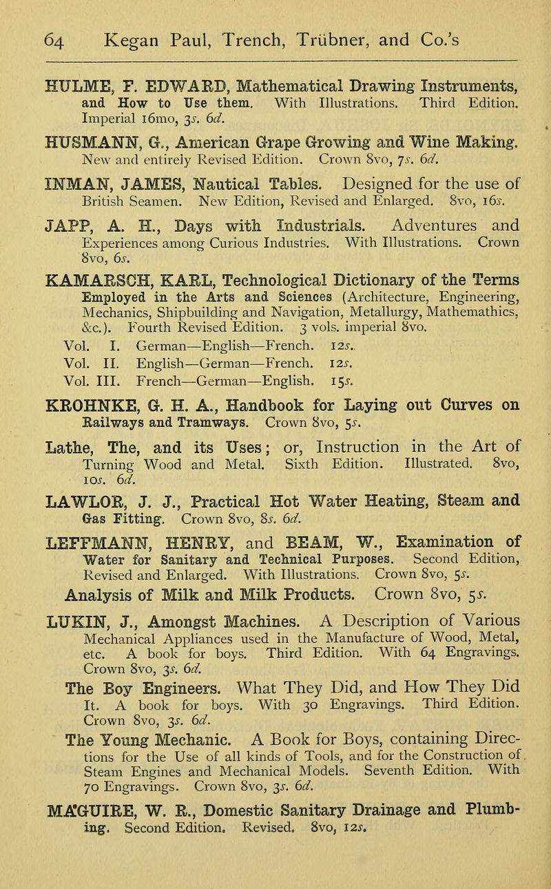 nULME, F. EDWARD, Mathematical Drawing Instruments, and How to Use them. With Illustrations. Third Edition. Imperial i6mo, 3^. 6d. HUSMANN, G., American Grape Growing and Wine Making. New and entirely Revised Edition. Crown 8vo, 'js. 6d. INMAN, JAMES, Nautical Tables. Designed for the use of British Seamen. New Edition, Revised and Enlarged. 8vo, 163-. JAPP, A. H., Days witii Industrials. Adventures and Experiences among Curious Industries. With Illustrations. Crown 8vo, 6s. KAMARSCH, KARL, Technological Dictionary of the Terms Employed in the Arts and Sciences (Architecture, Engineering, Mechanics, Shipbuilding and Navigation, Metallurgy, Mathemathics, &c.). Fourth Revised Edition. 3 vols, imperial 8vo. Vol. I. German—English—French. 12s.. Vol. II. English—German—French. 12s. Vol. III. French—German—English. i$s. KROHNKE, G. H. A., Handbook for Laying out Curves on Eailways and Tramways, Crown 8vo, 5^-. Lathe, The, and its Uses; or, Instruction in the Art of Turning Wood and Metal. Sixth Edition. Illustrated. 8vo, los. 6d. LAWLOR, J. J., Practical Hot Water Heating, Steam and G-as Fitting. Crown 8vo, Ss. 6d. LEFFMANN, HENRY, and BEAM, W., Examination of Water for Sanitary and Technical Purposes, Second Edition, Revised and Enlarged. With Illustrations. Crown 8vo, 5^-. Analysis of Milk and Milk Products. Crown 8vo, 5^. LUKIN, J., Amongst Machines. A Description of Various Mechanical Appliances used in the Manufacture of Wood, Metal, etc. A book for boys. Third Edition. With 64 Engravings. Crown 8vo, 3^. 6d. The Boy Engineers. What They Did, and How They Did It. A book for boys. With 30 Engravings. Third Edition. Crown 8vo, ^s. 6d. The Young Mechanic. A Book for Boys, containing Direc- tions for the Use of all kinds of Tools, and for the Construction^ of Steam Engines and Mechanical Models. Seventh Edition. With 70 Engravings. Crown 8vo, 3^. 6d. MAIGUIRE, W. R., Domestic Sanitary Drainage and Plumb- ing. Second Edition. Revised. Svo, 12s,