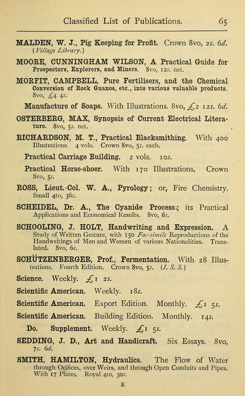 MALDEN, W. J., Pig Keeping for Profit. Crown 8vo, 2s, 6d, ( Village Library.) MOOEE, CUNNINGHAM WILSON, A Practical Guide for Prospectors, Explorers, and Miners. 8vo, \2s. net. MORFIT, CAMPBELL, Pure Fertilisers, and the Chemical Conversion of Eock Guanos, etc., into various valuable products. 8vo, £\ 4^. Manufacture of Soaps. With Illustrations. 8vo, ;^2 125-. bd, OSTERBERG, MAX, Synopsis of Current Electrical Litera- ture. 8vo, 5i-. net. RICHARDSON, M. T., Practical Blacksmithing. With 400 Illustrations. 4 vols. Crown 8vo, 55-. each. Practical Carriage Building. 2 vols. 10^. Practical Horse-shoer. With 170 Illustrations. Crown Svo, 5^-. ROSS, Lieut.-Col. W. A., Pyrology; or, Fire Chemistry. Small 4to, 36i'. SCHEIDEL, Dr. A., The Cyanide Process.; its Practical Applications and Economical Results. Svo, 6s. SCHOOLING, J. HOLT, Handwriting and Expression. A Study of Written Gesture, with 150 Facsimile Reproductions of the Handwritings of Men and Women of various Nationalities. Trans- lated. Svo, ds. SCHUTZENBERGER, Prof., Fermentation. With 28 Illus- trations, Fourth Edition. Crown Svo, ^s. (/. S, S.) Science. Weekly. jQi 2s. Scientific American. Weekly. 185-. Scientific American. Export Edition. Monthly. £^\ ^s. Scientific American. Building Edition. Monthly. 14^-. Do. Supplement. Weekly. £,\ ^s. SEDDING, J. D., Art and Handicraft. Six Essays. Svo, SMITH, HAMILTON, Hydraulics. The Flow of Water through Orifices, over Weirs, and through Open Conduits and Pipes, With 17 Plates, Royal 4to, 30J. E