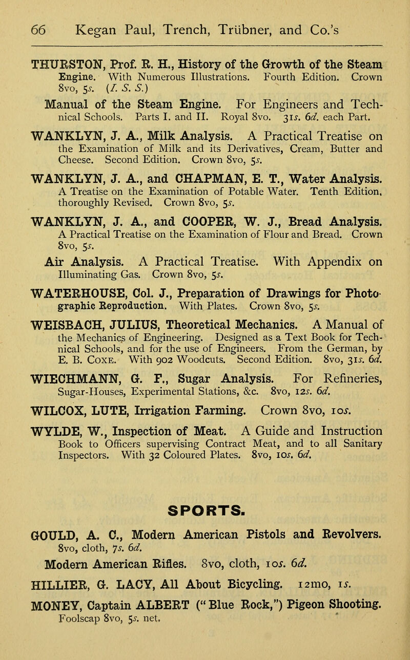 THURSTON, Prof. R. H., History of the Growth of the Steam Engine. With Numerous Illustrations. Fourth Edition, Crown 8vo, 5^-. (/. S.S.) Manual of the Steam Engine. For Engineers and Tech- nical Schools, Parts I. and II. Royal 8vo. 31J. 6d. each Part. WANKLYN, J. A., Milk Analysis. A Practical Treatise on the Examination of Milk and its Derivatives, Cream, Butter and Cheese. Second Edition. Crown 8vo, 5^-. WANKLYN, J. A., and CHAPMAN, E. T., Water Analysis. A Treatise on the Examination of Potable Water. Tenth Edition, thoroughly Revised. Crown Svo, 5^-. WANKLYN, J. A., and COOPER, W. J., Bread Analysis. A Practical Treatise on the Examination of Flour and Bread. Crown Svo, Ss. Air Analysis. A Practical Treatise. With Appendix on Illuminating Gas. Crown Svo, 5^. WATERHOUSE, Col. J., Preparation of Drawings for Photo- graphic Reproduction. With Plates. Crown Svo, 55-. WEISBACH, JULIUS, Theoretical Mechanics. A Manual of the Mechanics of Engineering. Designed as a Text Book for Tech- nical Schools, and for the use of Engineers. From the German, by E. B. CoxE. With 902 Woodcuts. Second Edition. Svo, 315-. 6d. WIECHMANN, G. F„ Sugar Analysis. For Refineries, Sugar-Houses, Experimental Stations, &c. Svo, 12s. 6d. WILCOX, LUTE, Lrrigation Farming. Crown Svo, loi. WYLDE, W., Inspection of Meat. A Guide and Instruction Book to Officers supervising Contract Meat, and to all Sanitary Inspectors. With 32 Coloured Plates. Svo, los. 6d. SPORTS. GOULD, A. C, Modern American Pistols and Revolvers. Svo, cloth, ^s. 6d. Modern American Rifles. Svo, cloth, 10s. 6d. HILLIER, G. LACY, All About Bicycling. i2mo, is. MONEY, Captain ALBERT ( Blue Rock,) Pigeon Shooting. Foolscap Svo, 5^-. net.