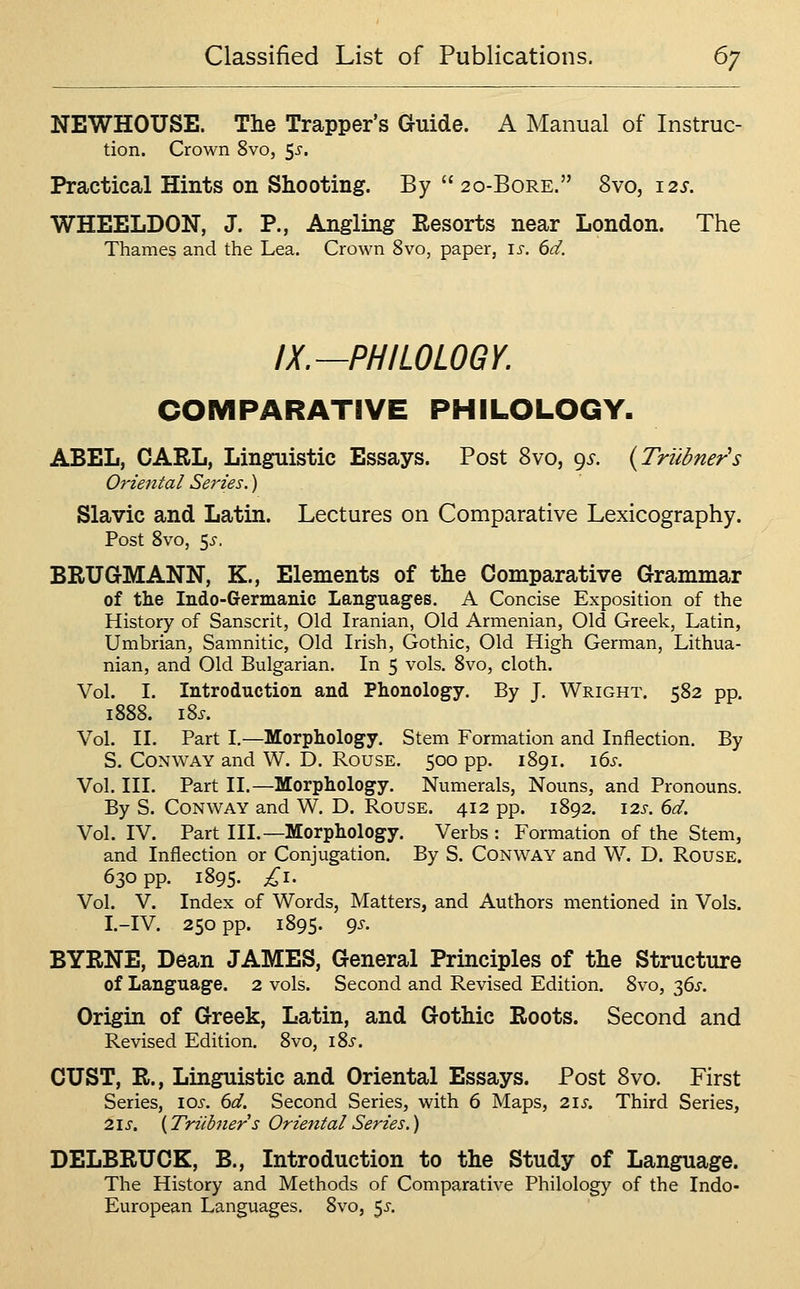 NEWHOUSE. The Trapper's Guide. A Manual of Instruc- tion. Crown 8vo, $s. Practical Hints on Shooting. By  20-BoRE. 8vo, 12s. WHEELDON, J. P., Angling Resorts near London. The Thames and the Lea, Crown 8vo, paper, is. 6d. IX.—PHILOLOGY. COMPARATIVE PHILOLOGY. ABEL, CARL, Linguistic Essays. Post 8vo, 9^. {Triibner's Oriental Series.) Slavic and Latin. Lectures on Comparative Lexicography. Post 8vo, <^s. BRUGMANN, K., Elements of the Comparative Grammar of the Indo-Germanic Languages. A Concise Exposition of the History of Sanscrit, Old Iranian, Old Armenian, Old Greek, Latin, Umbrian, Samnitic, Old Irish, Gothic, Old High German, Lithua- nian, and Old Bulgarian. In 5 vols. 8vo, cloth. Vol. I. Introduction and Phonology. By J. Wright. 582 pp. 1888. i8j. Vol. II. Part I,—Morphology. Stem Formation and Inflection. By S. Conway and W. D. Rouse. 500 pp. 1891. i6i-. Vol. III. Part II.—Morphology. Numerals, Nouns, and Pronouns. By S. Conway and W. D. Rouse. 412 pp. 1892. \2s. 6d. Vol. IV. Part III.—Morphology. Verbs : Formation of the Stem, and Inflection or Conjugation. By S. Conway and W. D. Rouse. 630 pp. 1895. £1. Vol. V. Index of Words, Matters, and Authors mentioned in Vols. I.-IV. 250 pp. 1895. 9^' BYRNE, Dean JAMES, General Principles of the Structure of Language. 2 vols. Second and Revised Edition. 8vo, 36^. Origin of Greek, Latin, and Gothic Roots. Second and Revised Edition. 8vo, iSs. CUST, R., Linguistic and Oriental Essays. Post 8vo. First Series, los. 6d. Second Series, with 6 Maps, 21s. Third Series, 21 s. {Triibners Oriental Series.) DELBRUCK, B., Introduction to the Study of Language. The History and Methods of Comparative Philology of the Indo- European Languages. 8vo, 5^-.