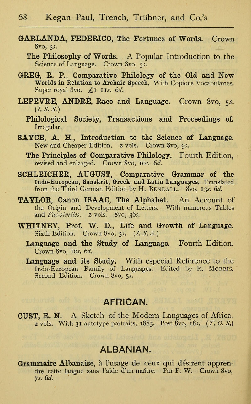 GARLANDA, FEDERICO, The Fortunes of Words. Crown 8vo, 5^. The Philosophy of Words. A Popular Introduction to the Science of Language. Crown 8vo, 5^-. GREG, R. P., Comparative Philology of the Old and New Worlds in Kelation to Archaic Speech. With Copious Vocabularies. Super royal 8vo. /^i lis. 6d. LEFEVRE, ANDRE, Race and Language. Crown 8vo, 55-. {I.S.S.) Philological Society, Transactions and Proceedings of. Irregular. SAYCE, A. H., Introduction to the Science of Language. New and Cheaper Edition. 2 vols. Crown Svo, 9^-. The Principles of Comparative Philology. Fourth Edition, revised and enlarged. Crown Svo, los. 6d. SCHLEICHER, AUGUST, Comparative Grammar of the Indo-European, Sanskrit, Greek, and Latin Languages. Translated from the Third German Edition by H. Bendall. Svo, i^s. 6d. TAYLOR, Canon ISAAC, The Alphabet. An Account of the Origin and Development of Letters. With numerous Tables and Fac-smiiles. 2 vols. Svo, 36^^. WHITNEY, Prof. W. D., Life and Growth of Language. Sixth Edition. Crown Svo, 5^-. (/. S. S,) Language and the Study of Language. Fourth Edition. Crown Svo, 10s. 6d. Language and its Study. With especial Reference to the Indo-European Family of Languages. Edited by R. Morris. Second Edition. Crown Svo, 5^-. AFRICAN. CUST, R. N. A Sketch of the Modern Languages of Africa. 2 vols. With 31 autotype portraits, 1SS3. Post Svo, iS^. {T. 0. S.) ALBANIAN. Grammaire Albanaise, a I'usage de ceux qui desirent appren- dre cette langue sans I'aide d'un maitre. Par P. W. Crown Svo, js. 6d.