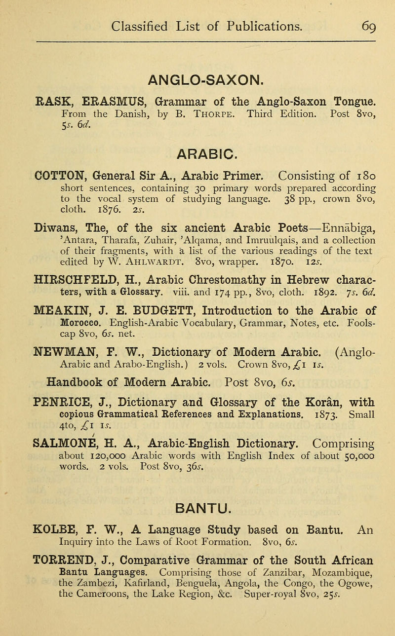 ANGLO-SAXON. RASK, ERASMUS, arammar of the Anglo-Saxon Tongue. From the Danish, by B. Thorpe. Third Edition. Post 8vo, ARABIC. COTTON, General Sir A., Arabic Primer. Consisting of 180 short sentences, containing 30 primary words prepared according to the vocal system of studying language. 38 pp., crown 8vo, cloth. 1876. 2S. Diwans, The, of the six ancient Arabic Poets—Ennabiga, 'Antara, Tharafa, Zuhair, 'Alqama, and Imruulqais, and a collection of their fragments, with a list of the various readings of the text edited by W. Ahlwardt. 8vo, wrapper. 1870. 12s. HIRSCHFELD, H., Arabic Chrestomathy in Hebrew charac- ters, with a Glossary, viii. and 174 pp., 8vo, cloth, 1892. ys. 6d. MEAKIN, J. E. BUDGETT, Introduction to the Arabic of Morocco, English-Arabic Vocabulary, Grammar, Notes, etc. Fools- cap 8vo, 6s. net. NEWMAN, F. W., Dictionary of Modern Arabic. (Anglo- Arabic and Arabo-English.) 2 vols. Crown 8vo,;i^i is. Handbook of Modern Arabic. Post 8vo, 6s. PENRICE, J., Dictionary and Glossary of the Koran, with copious Grammatical References and Explanations. 1873. Small 4to, ^11^. SALMONE, H. A., Arabic-English Dictionary. Comprising about 120,000 Arabic words with English Index of about 50,000 words. 2 vols. Post 8vo, 36^. BANTU. KOLBE, F. W., A Language Study based on Bantu. An Inquiry into the Laws of Root Formation. 8vo, 6s. TORREND, J., Comparative Grammar of the South African Bantu Languages. Comprising those of Zanzibar, Mozambique, the Zambezi, Kafirland, Benguela, Angola, the Congo, the Ogowe, the Cameroons, the Lake Region, &c. Super-royal 8vo, 25^.
