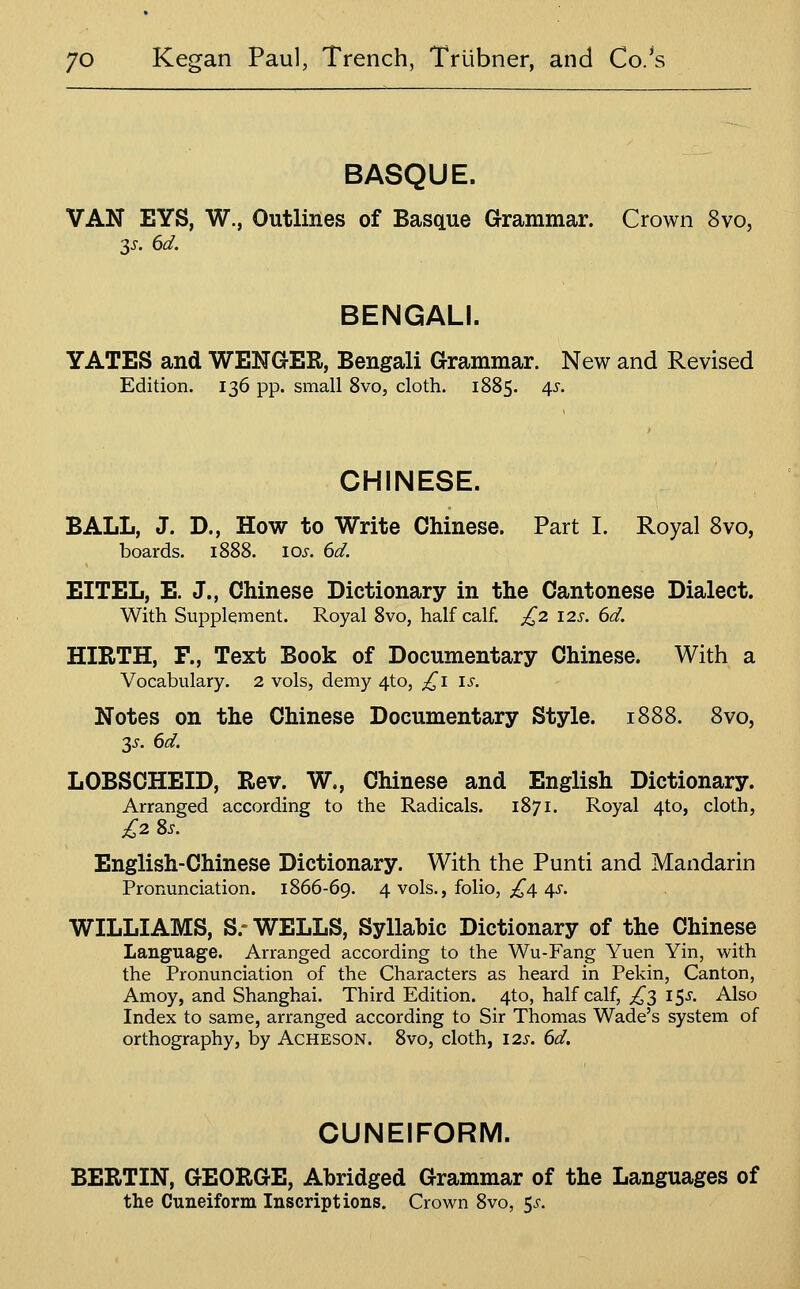 BASQUE. VAN EYS, W., Outlines of Basque Grammar. Crown 8vo, 3J-. ^d. BENGALI. YATES and WENGER, Bengali Grammar. New and Revised Edition. 136 pp. small 8vo, cloth. 1885. ^s. CHINESE. BALL, J. D., How to Write Chinese. Part I. Royal 8vo, boards. 1888. 105. dd. EITEL, E. J., Chinese Dictionary in the Cantonese Dialect. With Supplement. Royal 8vo, half calf. £2. \2s. 6d. HIRTH, F., Text Book of Documentary Chinese. With a Vocabulary. 2 vols, demy 4to, £1 is. Notes on the Chinese Documentary Style. 1888. 8vo, 2,s. 6d. LOBSOHEID, Rev. W., Chinese and English Dictionary. Arranged according to the Radicals. 1871. Royal 4to, cloth, £2^S. English-Chinese Dictionary. With the Punti and Mandarin Pronunciation. 1866-69. 4 vols., folio, ;i^4 4J-. WILLIAMS, S.-WELLS, Syllabic Dictionary of the Chinese Language. Arranged according to the Wu-Fang Yuen Yin, with the Pronunciation of the Characters as heard in Pekin, Canton, Amoy, and Shanghai. Third Edition. 4to, half calf, ^3 15^. Also Index to same, arranged according to Sir Thomas Wade's system of orthography, by Acheson. 8vo, cloth, 125-. 6d. CUNEIFORM. BERTIN, GEORGE, Abridged Grammar of the Languages of the Cuneiform Inscriptions. Crown 8vo, 5^.
