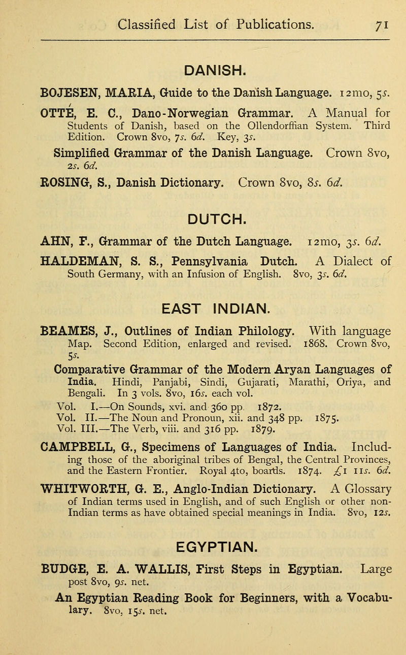 DANISH. BOJESEN, MARIA, Guide to the Danisli Language. 121110, ^s. OTTE, E. C, Dano-Norwegian Grammar. A Manual for Students of Danish, based on the Ollendorffian System. Third Edition. Crown 8vo, *]s. 6d. Key, 3^'. Simplified Grammar of the Danish Language. Crown 8vo, 2s. 6d. ROSING, S., Danish Dictionary. Crown 8vo, 8^. 6d. DUTCH. AHN, F., Grammar of the Dutch Language. 121110, 3^-. 6d. HALDEMAN, S. S., Pennsylvania Dutch. A Dialect of South Germany, with an Infusion of English. 8vo, 3^. 6d. EAST INDIAN. BE AMES, J., Outlines of Indian Philology. With language Map. Second Edition, enlarged and revised. 1868. Crown 8vo, Comparative Grammar of the Modern Aryan Languages of India. Hindi, Panjabi, Sindi, Gujarati, Marathi, Oriya, and Bengali. In 3 vols. 8vo, i6s. each vol. Vol. I.—On Sounds, xvi. and 360 pp, 1872. Vol. II.—The Noun and Pronoun, xii. and 348 pp. 1875. Vol. III.—The Verb, viii. and 316 pp. 1879. CAMPBELL, G., Specimens of Languages of India. Includ- ing those of the aboriginal tribes of Bengal, the Central Provinces, and the Eastern Frontier. Royal 4to, boards. 1874. ^i lis. 6d. WHITWORTH, G. E., Anglo-Indian Dictionary. A Glossary of Indian terms used in English, and of such English or other non- Indian terms as have obtained special meanings in India. 8vo, I2s. EGYPTIAN. BUDGE, E. A. WALLIS, First Steps in Egyptian. Large post 8vo, 9J-. net. An Egyptian Reading Book for Beginners, with a Vocabu- lary. 8vo, 15^-. net.